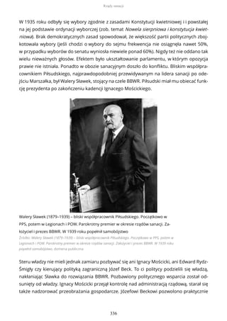 W 1935 roku odbyły się wybory zgodnie z zasadami Konstytucji kwietniowej i i powstałej
na jej podstawie ordynacji wyborczej (zob. temat Nowela sierpniowa i konstytucja kwiet-
niowa). Brak demokratycznych zasad spowodował, że większość partii politycznych zboj-
kotowała wybory (jeśli chodzi o wybory do sejmu frekwencja nie osiągnęła nawet 50%,
w przypadku wyborów do senatu wyniosła niewiele ponad 60%). Nigdy też nie oddano tak
wielu nieważnych głosów. Efektem było ukształtowanie parlamentu, w którym opozycja
prawie nie istniała. Ponadto w obozie sanacyjnym doszło do konfliktu. Bliskim współpra-
cownikiem Piłsudskiego, najprawdopodobniej przewidywanym na lidera sanacji po ode-
jściu Marszałka, był Walery Sławek, stojący na czele BBWR. Piłsudski miał mu obiecać funk-
cję prezydenta po zakończeniu kadencji Ignacego Mościckiego.
Walery Sławek (1879–1939) – bliski współpracownik Piłsudskiego. Początkowo w
PPS, potem w Legionach i POW. Parokrotny premier w okresie rządów sanacji. Za-
łożyciel i prezes BBWR. W 1939 roku popełnił samobójstwo
Źródło: Walery Sławek (1879–1939) – bliski współpracownik Piłsudskiego. Początkowo w PPS, potem w
Legionach i POW. Parokrotny premier w okresie rządów sanacji. Założyciel i prezes BBWR. W 1939 roku
popełnił samobójstwo, domena publiczna
Steru władzy nie mieli jednak zamiaru pozbywać się ani Ignacy Mościcki, ani Edward Rydz-
Śmigły czy kierujący polityką zagraniczną Józef Beck. To ci politycy podzielili się władzą,
nakłaniając Sławka do rozwiązania BBWR. Pozbawiony politycznego wsparcia został od-
sunięty od władzy. Ignacy Mościcki przejął kontrolę nad administracją rządową, starał się
także nadzorować przeobrażania gospodarcze. Józefowi Beckowi pozwolono praktycznie
Rządy sanacji
336
 