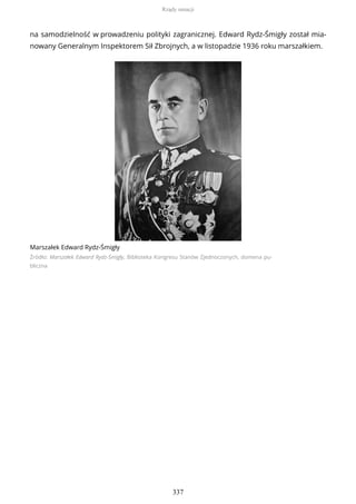 na samodzielność w prowadzeniu polityki zagranicznej. Edward Rydz-Śmigły został mia-
nowany Generalnym Inspektorem Sił Zbrojnych, a w listopadzie 1936 roku marszałkiem.
Marszałek Edward Rydz-Śmigły
Źródło: Marszałek Edward Rydz-Śmigły, Biblioteka Kongresu Stanów Zjednoczonych, domena pu-
bliczna
Rządy sanacji
337
 