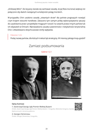 „Królowej Mórz”. Do tej pory starała się zachować zasadę, że jej flota ma tonaż większy niż
połączone siły dwóch następnych w kolejności potęg morskich.
W przypadku Chin ustalono zasadę „otwartych drzwi” dla państw pragnących rozwijać
z tym krajem stosunki handlowe. Zakazano tym samym próby wykorzystywania sytuacji
do uzyskiwania praw i przywilejów mogących narazić na szwank prawa innych państw lub
ich obywateli w Chinach. Wprowadzono zasadę suwerenności i nietykalności terytorialnej
Chin i zlikwidowano dotychczasowe strefy wpływów.
Polecenie 1.2.6
Podaj nazwę państw, dla których traktat był atrakcyjny. W interesy jakiego kraju godził?
Zamiast podsumowania
Galeria 1.2.1
1. 2.
OpisyOpisy ilustrilustracji:acji:
1. David Lloyd George, były Premier Wielkiej Brytanii
Źródło: David Lloyd George, były Premier Wielkiej Brytanii , Fotografia, Biblioteka Kongresu Stanów
Zjednoczonych, domena publiczna
2. Georges Clemenceau
Źródło: Georges Clemenceau, Fotografia,
Konferencja paryska i traktat wersalski
33
 
