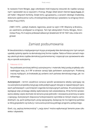 ło nazwane Front Morges. Jego członkowie mieli krytyczny stosunek do rządów sanacyj-
nych i opowiadali się za sojuszem z Francją. W jego skład weszli również Karol Popiel, Jó-
zef Haller i Wojciech Korfanty. Dzięki temu ugrupowaniu, a zarazem ideologii chadeckiej,
dokonano zjednoczenia ruchu chrześcijańskiej demokracji i powołano na emigracji Stron-
nictwo Pracy (1937).
(1887–1977) – polityk chadecki, legionista, poseł na sejm II RP. Więziony w Brześciu,
po uwolnieniu przebywał na emigracji. Tam był założycielem Frontu Morges, Stron-
nictwa Pracy. Po II wojnie próbował odtworzyć działalność SP. W 1947 roku znów emi-
grował.
Zamiast podsumowania
W dwudziestoleciu międzywojennym kryzys przeżywały idee demokratyczne i tym samym
upadały systemy oparte na demokratycznej formie rządów. Także w Polsce zamach majo-
wy zakończył okres rządów demokracji parlamentarnej i rozpoczął czas sprawowania wła-
dzy w sposób autorytarny.
Polecenie 3.3.15
Na podstawie poniższej definicji autorytaryzmu i materiału lekcji podaj przykłady udo-
wadniające tezę, że II RP w okresie sanacji była państwem autorytarnym. Przekonaj
inaczej myślących, że brakowało jej zarówno cech państwa demokratycznego, jak i to-
talitarnego.
Autorytaryzm – termin zasadniczo oznacza sposób sprawowania władzy opierający się
na autorytecie przywódcy lub grupy osób podejmujących decyzje w najważniejszych spra-
wach państwowych z pominięciem organów konstytucyjnych państwa. W autorytaryzmie
występuje więc przewaga władzy wykonawczej nad ustawodawczą. W tej formie sprawo-
wania władzy często dochodzi do łamania praw jednostki i stosowania przemocy w walce
z opozycją. Autorytaryzm dopuszcza funkcjonowanie czynników w różnym stopniu samo-
dzielnych, np. partii politycznych, prasy opozycyjnej. Zazwyczaj nie ma ingerencji państwa
w sferę gospodarki czy kultury i narzucania przemocą jednego programu politycznego.
Oceń, czy „wyższą koniecznością” i „racją stanu” można wytłumaczyć łamanie praw czło-
wieka i obywatela.
Rządy sanacji
339
 
