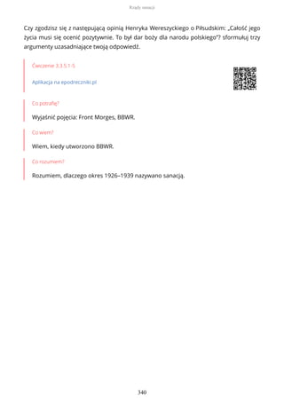 Czy zgodzisz się z następującą opinią Henryka Wereszyckiego o Piłsudskim: „Całość jego
życia musi się ocenić pozytywnie. To był dar boży dla narodu polskiego”? sformułuj trzy
argumenty uzasadniające twoją odpowiedź.
Ćwiczenie 3.3.5.1-5
Aplikacja na epodreczniki.pl
Co potrafię?
Wyjaśnić pojęcia: Front Morges, BBWR.
Co wiem?
Wiem, kiedy utworzono BBWR.
Co rozumiem?
Rozumiem, dlaczego okres 1926–1939 nazywano sanacją.
Rządy sanacji
340
 