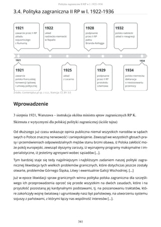 3.4. Polityka zagraniczna II RP w l. 1922-1936
Źródło: Contentplus.pl sp. z o.o., licencja: CC BY 3.0
Wprowadzenie
3 sierpnia 1921, Warszawa – instrukcja okólna ministra spraw zagranicznych RP K.
Skirmuta z wytycznymi dla polskiej polityki zagranicznej (ściśle tajna)
Od dłuższego już czasu wskazuje opinia publiczna niemal wszystkich narodów w sądach
swych o Polsce znaczną nerwowość i zaniepokojenie. Zewsząd we wszystkich głosach pra-
sy i przemówieniach odpowiedzialnych mężów stanu brzmi obawa, iż Polska zakłócić mo-
że pokój europejski, zewsząd słyszymy zarzuty, iż wyznajemy programy maksymalne i im-
perialistyczne, iż jesteśmy agresywni wobec sąsiadów [...].
Tym bardziej staje się tedy najpilniejszym i najbliższym zadaniem naszej polityki zagra-
nicznej likwidacja tych wielkich problemów granicznych, które dotychczas jeszcze zostały
otwarte, problemów Górnego Śląska, Litwy i ewentualnie Galicji Wschodniej. [...]
Już w epoce likwidacji spraw granicznych winna polityka polska zagraniczna dla szczęśli-
wego ich przeprowadzenia oprzeć się przede wszystkim na dwóch zasadach, które i na
przyszłość pozostaną jej kardynalnymi podstawami, tj. na poszanowaniu traktatów, któ-
re zakończyły wojnę światową i ugruntowały nasz byt państwowy, na utworzeniu systemu
sojuszy z państwami, z którymi łączy nas wspólność interesów [...].
Polityka zagraniczna II RP w l. 1922-1936
341
 