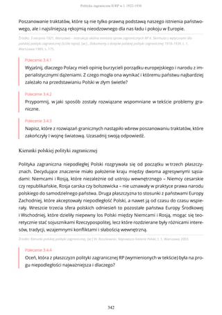 Źródło: 3 sierpnia 1921, Warszawa – instrukcja okólna ministra spraw zagranicznych RP K. Skirmuta z wytycznymi dla
polskiej polityki zagranicznej (ściśle tajna), [w:] , Dokumenty z dziejów polskiej polityki zagranicznej 1918–1939, t. 1,
Warszawa 1989, s. 175.
Polecenie 3.4.1
Wyjaśnij, dlaczego Polacy mieli opinię burzycieli porządku europejskiego i narodu z im-
perialistycznymi dążeniami. Z czego mogła ona wynikać i któremu państwu najbardziej
zależało na przedstawianiu Polski w złym świetle?
Polecenie 3.4.2
Przypomnij, w jaki sposób zostały rozwiązane wspomniane w tekście problemy gra-
niczne.
Polecenie 3.4.3
Napisz, które z rozwiązań granicznych nastąpiło wbrew poszanowaniu traktatów, które
zakończyły I wojnę światową. Uzasadnij swoją odpowiedź.
Kierunki polskiej polityki zagranicznej
Źródło: Kierunki polskiej polityki zagranicznej, [w:] W. Roszkowski, Najnowsza historia Polski, t. 1, Warszawa 2003.
Polecenie 3.4.4
Oceń, która z płaszczyzn polityki zagranicznej RP (wymienionych w tekście) była na pro-
gu niepodległości najważniejsza i dlaczego?
Poszanowanie traktatów, które są nie tylko prawną podstawą naszego istnienia państwo-
wego, ale i najsilniejszą rękojmią nieodzownego dla nas ładu i pokoju w Europie.
Polityka zagraniczna niepodległej Polski rozgrywała się od początku w trzech płaszczy-
znach. Decydujące znaczenie miało położenie kraju między dwoma agresywnymi sąsia-
dami: Niemcami i Rosją, które niezależnie od ustroju wewnętrznego – Niemcy cesarskie
czy republikańskie, Rosja carska czy bolszewicka – nie uznawały w praktyce prawa narodu
polskiego do samodzielnego państwa. Druga płaszczyzna to stosunki z państwami Europy
Zachodniej, które akceptowały niepodległość Polski, a nawet ją od czasu do czasu wspie-
rały. Wreszcie trzecia sfera polskich odniesień to pozostałe państwa Europy Środkowej
i Wschodniej, które dzieliły niepewny los Polski między Niemcami i Rosją, mogąc się teo-
retycznie stać sojusznikami Rzeczypospolitej, lecz które rozdzierane były różnicami intere-
sów, tradycji, wzajemnymi konfliktami i słabością wewnętrzną.
Polityka zagraniczna II RP w l. 1922-1936
342
 