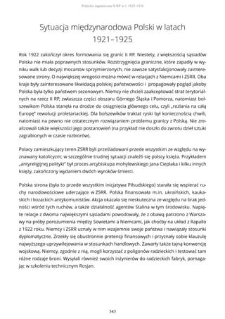 Sytuacja międzynarodowa Polski w latach
1921–1925
Rok 1922 zakończył okres formowania się granic II RP. Niestety, z większością sąsiadów
Polska nie miała poprawnych stosunków. Rozstrzygnięcia graniczne, które zapadły w wy-
niku walk lub decyzji mocarstw sprzymierzonych, nie zawsze satysfakcjonowały zaintere-
sowane strony. O największej wrogości można mówić w relacjach z Niemcami i ZSRR. Oba
kraje były zainteresowane likwidacją polskiej państwowości i propagowały pogląd jakoby
Polska była tylko państwem sezonowym. Niemcy nie chcieli zaakceptować strat terytorial-
nych na rzecz II RP, zwłaszcza części obszaru Górnego Śląska i Pomorza, natomiast bol-
szewikom Polska stanęła na drodze do osiągnięcia głównego celu, czyli „rozlania na całą
Europę” rewolucji proletariackiej. Dla bolszewików traktat ryski był koniecznością chwili,
natomiast na pewno nie ostatecznym rozwiązaniem problemu granicy z Polską. Nie zre-
alizowali także większości jego postanowień (na przykład nie doszło do zwrotu dzieł sztuki
zagrabionych w czasie rozbiorów).
Polacy zamieszkujący teren ZSRR byli prześladowani przede wszystkim ze względu na wy-
znawany katolicyzm; w szczególnie trudnej sytuacji znaleźli się polscy księża. Przykładem
„antyreligijnej polityki” był proces arcybiskupa mohylewskiego Jana Cieplaka i kilku innych
księży, zakończony wydaniem dwóch wyroków śmierci.
Polska strona (była to przede wszystkim inicjatywa Piłsudskiego) starała się wspierać ru-
chy narodowościowe uderzające w ZSRR. Polska finansowała m.in. ukraińskich, kauka-
skich i kozackich antykomunistów. Akcja okazała się nieskuteczna ze względu na brak jed-
ności wśród tych ruchów, a także działalność agentów Stalina w tym środowisku. Napię-
te relacje z dwoma największymi sąsiadami powodowały, że z obawą patrzono z Warsza-
wy na próby porozumienia między Sowietami a Niemcami, jak choćby na układ z Rapallo
z 1922 roku. Niemcy i ZSRR uznały w nim wzajemnie swoje państwa i nawiązały stosunki
dyplomatyczne. Zrzekły się obustronnie pretensji finansowych i przyznały sobie klauzulę
najwyższego uprzywilejowania w stosunkach handlowych. Zawarły także tajną konwencję
wojskową. Niemcy, zgodnie z nią, mogli korzystać z poligonów radzieckich i testować tam
różne rodzaje broni. Wysyłali również swoich inżynierów do radzieckich fabryk, pomaga-
jąc w szkoleniu technicznym Rosjan.
Polityka zagraniczna II RP w l. 1922-1936
343
 
