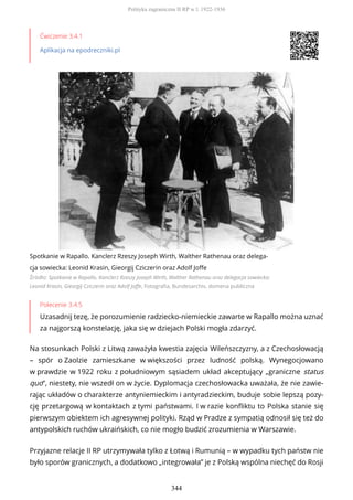 Ćwiczenie 3.4.1
Aplikacja na epodreczniki.pl
Spotkanie w Rapallo. Kanclerz Rzeszy Joseph Wirth, Walther Rathenau oraz delega-
cja sowiecka: Leonid Krasin, Gieorgij Cziczerin oraz Adolf Joffe
Źródło: Spotkanie w Rapallo. Kanclerz Rzeszy Joseph Wirth, Walther Rathenau oraz delegacja sowiecka:
Leonid Krasin, Gieorgij Cziczerin oraz Adolf Joffe, Fotografia, Bundesarchiv, domena publiczna
Polecenie 3.4.5
Uzasadnij tezę, że porozumienie radziecko-niemieckie zawarte w Rapallo można uznać
za najgorszą konstelację, jaka się w dziejach Polski mogła zdarzyć.
Na stosunkach Polski z Litwą zaważyła kwestia zajęcia Wileńszczyzny, a z Czechosłowacją
– spór o Zaolzie zamieszkane w większości przez ludność polską. Wynegocjowano
w prawdzie w 1922 roku z południowym sąsiadem układ akceptujący „graniczne status
quo”, niestety, nie wszedł on w życie. Dyplomacja czechosłowacka uważała, że nie zawie-
rając układów o charakterze antyniemieckim i antyradzieckim, buduje sobie lepszą pozy-
cję przetargową w kontaktach z tymi państwami. I w razie konfliktu to Polska stanie się
pierwszym obiektem ich agresywnej polityki. Rząd w Pradze z sympatią odnosił się też do
antypolskich ruchów ukraińskich, co nie mogło budzić zrozumienia w Warszawie.
Przyjazne relacje II RP utrzymywała tylko z Łotwą i Rumunią – w wypadku tych państw nie
było sporów granicznych, a dodatkowo „integrowała” je z Polską wspólna niechęć do Rosji
Polityka zagraniczna II RP w l. 1922-1936
344
 