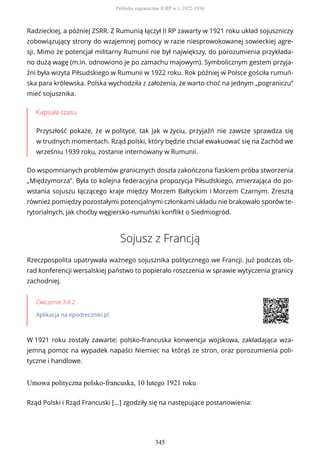 Radzieckiej, a później ZSRR. Z Rumunią łączył II RP zawarty w 1921 roku układ sojuszniczy
zobowiązujący strony do wzajemnej pomocy w razie niesprowokowanej sowieckiej agre-
sji. Mimo że potencjał militarny Rumunii nie był największy, do porozumienia przykłada-
no dużą wagę (m.in. odnowiono je po zamachu majowym). Symbolicznym gestem przyja-
źni była wizyta Piłsudskiego w Rumunii w 1922 roku. Rok później w Polsce gościła rumuń-
ska para królewska. Polska wychodziła z założenia, że warto choć na jednym „pograniczu”
mieć sojusznika.
Kapsuła czasu
Przyszłość pokaże, że w polityce, tak jak w życiu, przyjaźń nie zawsze sprawdza się
w trudnych momentach. Rząd polski, który będzie chciał ewakuować się na Zachód we
wrześniu 1939 roku, zostanie internowany w Rumunii.
Do wspomnianych problemów granicznych doszła zakończona fiaskiem próba stworzenia
„Międzymorza”. Była to kolejna federacyjna propozycja Piłsudskiego, zmierzająca do po-
wstania sojuszu łączącego kraje między Morzem Bałtyckim i Morzem Czarnym. Zresztą
również pomiędzy pozostałymi potencjalnymi członkami układu nie brakowało sporów te-
rytorialnych, jak choćby węgiersko-rumuński konflikt o Siedmiogród.
Sojusz z Francją
Rzeczpospolita upatrywała ważnego sojusznika politycznego we Francji. Już podczas ob-
rad konferencji wersalskiej państwo to popierało roszczenia w sprawie wytyczenia granicy
zachodniej.
Ćwiczenie 3.4.2
Aplikacja na epodreczniki.pl
W 1921 roku zostały zawarte: polsko-francuska konwencja wojskowa, zakładająca wza-
jemną pomoc na wypadek napaści Niemiec na którąś ze stron, oraz porozumienia poli-
tyczne i handlowe.
Umowa polityczna polsko-francuska, 10 lutego 1921 roku
Rząd Polski i Rząd Francuski [...] zgodziły się na następujące postanowienia:
Polityka zagraniczna II RP w l. 1922-1936
345
 