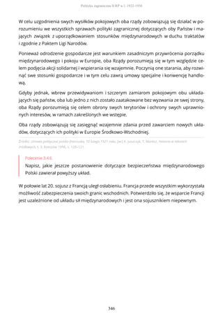 Źródło: Umowa polityczna polsko-francuska, 10 lutego 1921 roku, [w:] K. Juszczyk, T. Maresz, Historia w tekstach
źródłowych, t. 3, Rzeszów 1996, s. 120–121.
Polecenie 3.4.6
Napisz, jakie jeszcze postanowienie dotyczące bezpieczeństwa międzynarodowego
Polski zawierał powyższy układ.
W połowie lat 20. sojusz z Francją uległ osłabieniu. Francja przede wszystkim wykorzystała
możliwość zabezpieczenia swoich granic wschodnich. Potwierdziło się, że wsparcie Francji
jest uzależnione od układu sił międzynarodowych i jest ona sojusznikiem niepewnym.
W celu uzgodnienia swych wysiłków pokojowych oba rządy zobowiązują się działać w po-
rozumieniu we wszystkich sprawach polityki zagranicznej dotyczących oby Państw i ma-
jących związek z uporządkowaniem stosunków międzynarodowych w duchu traktatów
i zgodnie z Paktem Ligi Narodów.
Ponieważ odrodzenie gospodarcze jest warunkiem zasadniczym przywrócenia porządku
międzynarodowego i pokoju w Europie, oba Rządy porozumieją się w tym względzie ce-
lem podjęcia akcji solidarnej i wspierania się wzajemnie. Poczynią one starania, aby rozwi-
nąć swe stosunki gospodarcze i w tym celu zawrą umowy specjalne i konwencję handlo-
wą.
Gdyby jednak, wbrew przewidywaniom i szczerym zamiarom pokojowym obu układa-
jących się państw, oba lub jedno z nich zostało zaatakowane bez wyzwania ze swej strony,
oba Rządy porozumieją się celem obrony swych terytoriów i ochrony swych uprawnio-
nych interesów, w ramach zakreślonych we wstępie.
Oba rządy zobowiązują się zasięgnąć wzajemnie zdania przed zawarciem nowych ukła-
dów, dotyczących ich polityki w Europie Środkowo-Wschodniej.
Polityka zagraniczna II RP w l. 1922-1936
346
 