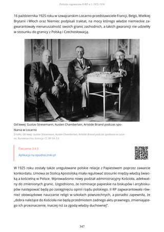 16 października 1925 roku w szwajcarskim Locarno przedstawiciele Francji, Belgii, Wielkiej
Brytanii i Włoch oraz Niemiec podpisali traktat, na mocy którego władze niemieckie za-
gwarantowały nienaruszalność swoich granic zachodnich, a takich gwarancji nie udzieliły
w stosunku do granicy z Polską i Czechosłowacją.
Od lewej: Gustav Stresemann, Austen Chamberlain, Aristide Briand podczas spo-
tkania w Locarno
Źródło: Od lewej: Gustav Stresemann, Austen Chamberlain, Aristide Briand podczas spotkania w Locar-
no, Bundesarchiv, licencja: CC BY-SA 3.0
Ćwiczenie 3.4.3
Aplikacja na epodreczniki.pl
W 1925 roku zostały także uregulowane polskie relacje z Papiestwem poprzez zawarcie
konkordatu. Umowa ze Stolicą Apostolską miała regulować stosunki między władzą świec-
ką a kościelną w Polsce. Wprowadzono nowy podział administracyjny Kościoła, adekwat-
ny do zmienionych granic. Uzgodniono, że nominacje papieskie na biskupów i arcybisku-
pów następować będą po zasięgnięciu opinii rządu polskiego. II RP zagwarantowała rów-
nież obowiązkowe nauczanie religii w szkołach powszechnych, a ponadto zapewniła, że
„dobra należące do Kościoła nie będą przedmiotem żadnego aktu prawnego, zmieniające-
go ich przeznaczenie, inaczej niż za zgodą władzy duchownej”.
Polityka zagraniczna II RP w l. 1922-1936
347
 
