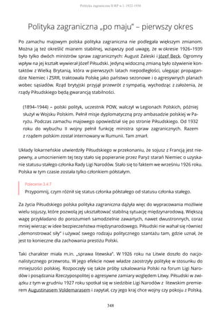 Polityka zagraniczna „po maju” – pierwszy okres
Po zamachu majowym polska polityka zagraniczna nie podlegała większym zmianom.
Można ją też określić mianem stabilnej, wziąwszy pod uwagę, że w okresie 1926–1939
było tylko dwóch ministrów spraw zagranicznych: August Zaleski i Józef Beck. Ogromny
wpływ na jej kształt wywierał Józef Piłsudski. Jedyną widoczną zmianą było ożywienie kon-
taktów z Wielką Brytanią, która w pierwszych latach niepodległości, ulegając propagan-
dzie Niemiec i ZSRR, traktowała Polskę jako państwo sezonowe i o agresywnych planach
wobec sąsiadów. Rząd brytyjski przyjął przewrót z sympatią, wychodząc z założenia, że
rządy Piłsudskiego będą gwarancją stabilności.
(1894–1944) – polski polityk, uczestnik POW, walczył w Legionach Polskich, później
służył w Wojsku Polskim. Pełnił misje dyplomatyczną przy ambasadzie polskiej w Pa-
ryżu. Podczas zamachu majowego opowiedział się po stronie Piłsudskiego. Od 1932
roku do wybuchu II wojny pełnił funkcję ministra spraw zagranicznych. Razem
z rządem polskim został internowany w Rumunii. Tam zmarł.
Układy lokarneńskie utwierdziły Piłsudskiego w przekonaniu, że sojusz z Francją jest nie-
pewny, a umocnieniem tej tezy stało się popieranie przez Paryż starań Niemiec o uzyska-
nie statusu stałego członka Rady Ligi Narodów. Stało się to faktem we wrześniu 1926 roku.
Polska w tym czasie została tylko członkiem półstałym.
Polecenie 3.4.7
Przypomnij, czym różnił się status członka półstałego od statusu członka stałego.
Za życia Piłsudskiego polska polityka zagraniczna dążyła więc do wypracowania możliwie
wielu sojuszy, które pozwolą jej ukształtować stabilną sytuację międzynarodową. Większą
wagę przykładano do porozumień samodzielnie zawartych, nawet dwustronnych, coraz
mniej wierząc w idee bezpieczeństwa międzynarodowego. Piłsudski nie wahał się również
„demonstrować siły” i używać swego rodzaju politycznego szantażu tam, gdzie uznał, że
jest to konieczne dla zachowania prestiżu Polski.
Taki charakter miała m.in. „sprawa litewska”. W 1926 roku na Litwie doszło do nacjo-
nalistycznego przewrotu. W jego efekcie nowe władze zaostrzyły politykę w stosunku do
mniejszości polskiej. Rozpoczęły się także próby szkalowania Polski na forum Ligi Naro-
dów i posądzania Rzeczypospolitej o agresywne zamiary względem Litwy. Piłsudski w zwi-
ązku z tym w grudniu 1927 roku spotkał się w siedzibie Ligi Narodów z litewskim premie-
rem Augustinasem Voldemarasem i zapytał, czy jego kraj chce wojny czy pokoju z Polską.
Polityka zagraniczna II RP w l. 1922-1936
348
 