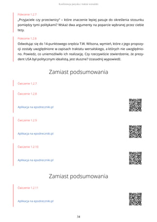 Polecenie 1.2.7
„Przyjaciele czy przeciwnicy” – które znaczenie lepiej pasuje do określenia stosunku
pomiędzy tymi politykami? Wskaż dwa argumenty na poparcie wybranej przez ciebie
tezy.
Polecenie 1.2.8
Odwołując się do 14-punktowego orędzia T.W. Wilsona, wymień, które z jego propozy-
cji zostały uwzględnione w zapisach traktatu wersalskiego, a których nie uwzględnio-
no. Powiedz, co uniemożliwiło ich realizację. Czy rzeczywiście stwierdzenie, że prezy-
dent USA był politycznym idealistą, jest słuszne? Uzasadnij wypowiedź.
Zamiast podsumowania
Ćwiczenie 1.2.7
Ćwiczenie 1.2.8
Aplikacja na epodreczniki.pl
Ćwiczenie 1.2.9
Aplikacja na epodreczniki.pl
Ćwiczenie 1.2.10
Aplikacja na epodreczniki.pl
Zamiast podsumowania
Ćwiczenie 1.2.11
Aplikacja na epodreczniki.pl
Konferencja paryska i traktat wersalski
34
 