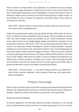 Premier litewski nie mógł udzielić innej odpowiedzi, niż potwierdzić zamiary pokojowe.
W efekcie Liga przyjęła oświadczenie Voldemarasa, że Litwa nie jest w stanie wojny z Pol-
ską, a Polska ogłosiła deklarację uznania niepodległości i nienaruszalności granic Litwy. Te
deklaracje niewiele jednak zmieniły w stosunkach dyplomatycznych obydwu krajów, na-
dal pozostały ono mocno napięte. Do nawiązania stosunków między Polską a Litwą do-
szło dopiero w 1938 roku.
(1883–1942) – litewski historyk i nacjonalistyczny działacz polityczny, dwukrotny pre-
mier Litwy w okresie międzywojennym.
Kolejne lata uspokoiły jednak ogólną sytuację międzynarodową. Można było odnieść wra-
żenie, że większość państw europejskich dąży do pokoju. Niemcy uzyskały we wrześniu
1926 roku status stałego członka Ligi Narodów. Na tym samym posiedzeniu minister
spraw zagranicznych Francji Aristide Briand wygłosił przemówienie wzywające do po-
wszechnego rozbrojenia. Natomiast w 1927 roku zaproponował podpisanie paktu o wy-
rzeczeniu się wojny jako metody rozwiązywania sporów międzynarodowych. Inicjatywa
spotkała się ze zrozumieniem USA. Amerykański sekretarz stanu Frank Kellogg poparł ją,
stąd układ nazwano paktem Brianda-Kellogga. W sierpniu 1928 roku podczas spotkania
w Paryżu podpisały go: Francja, Niemcy, USA, Japonia, Włochy, Wielka Brytania, Czechosło-
wacja, Polska i Belgia. ZSRR wyraził też zgodę na zawarcie wielostronnej deklaracji o po-
dobnej treści ze swoimi sąsiadami. W związku z tym w lutym 1929 roku doszło do podpi-
sania protokołu Litwinowa (od nazwiska komisarza spraw zagranicznych ZSRR). Jego sy-
gnatariusze wyrzekali się siły w rozstrzyganiu sporów terytorialnych.
(1862–1932) – francuski polityk, 11 razy pełnił funkcję premiera oraz wielokrotnie
szefa różnych resortów rządowych. Twórca projektu Paneuropy, czyli zjednoczenia
państw europejskich.
Polityka równowagi
Ważne miejsce w polityce zagranicznej Polski sanacyjnej zajmowała kwestia Ligi Narodów.
Piłsudski, jak zasygnalizowano wcześniej, nie wierzył w idee bezpieczeństwa międzynaro-
dowego, a zwłaszcza w skuteczność działania „jej strażnika”, czyli Ligi Narodów.
Wypowiedź Józefa Piłsudskiego
To ostatnie zagadnienie Pan Marszałek obszerniej omówił. Powiedział, że o ile „metody
pracy” Ligi Narodów nie zostaną zmienione, to zdaniem jego zginąć ona musi na anemię.
Polityka zagraniczna II RP w l. 1922-1936
349
 