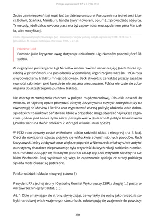 Źródło: Wypowiedź Józefa Piłsudskiego, [w:] , Dokumenty z dziejów polskiej polityki zagranicznej 1918–1939, red. T.
Jędruszczak, M. Nowak-Kiełbikowa, Warszawa 1996, s. 47–49.
Polecenie 3.4.8
Powiedz, jakie krytyczne uwagi dotyczące działalności Ligi Narodów poczynił Józef Pił-
sudski.
Za negatywne postrzeganie Ligi Narodów można również uznać decyzję Józefa Becka wy-
rażoną w przemówieniu na posiedzeniu wspomnianej organizacji we wrześniu 1934 roku
o wypowiedzeniu traktatu mniejszościowego. Beck stwierdził, że traktat przeczy zasadzie
równości członków i póki kwestie te nie zostaną uregulowane, Polska nie czuję się zobo-
wiązana do przestrzegania punktów traktatu.
Nie wierząc w rozwiązania zbiorowe w polityce międzynarodowej, Piłsudski doszedł do
wniosku, że najlepiej będzie prowadzić politykę utrzymywania równych odległości (czy też
równowagi) od Moskwy i Berlina oraz wypracować własną politykę ułożenia sobie dobro-
sąsiedzkich stosunków z państwami, które w przyszłości mogą stwarzać największe zagro-
żenie. Jednak pod koniec życia zaczął powątpiewać w skuteczność polityki balansowania
(„Polska siedzi na dwóch stołkach. Z któregoś w końcu musi spaść”).
W 1932 roku zawarty został w Moskwie polsko-radziecki układ o nieagresji (na 3 lata).
Chęci do nawiązania sojuszu pojawiły się w Moskwie z dwóch istotnych powodów. Ruch
faszystowski, który zdobywał coraz większe poparcie w Niemczech, miał wyraźnie antyko-
munistyczny charakter, niepewna więc była przyszłość dalszych relacji radziecko-niemiec-
kich. Ponadto budujący się militaryzm japoński zaczął zagrażać wpływom Moskwy na Da-
lekim Wschodzie. Rosji wydawało się więc, że zapewnienie spokoju ze strony polskiego
sąsiada może okazać się potrzebne.
Polsko-radziecki układ o nieagresji (strona I)
Zasięg zainteresowań Ligi musi być bardziej ograniczony. Poruszenie na jednej sesji Libe-
rii, Boliwii, Gdańska, Mandżurii, handlu żywym towarem, opium […] prowadzi do absurdu.
Te metody, jeżeli dalsza owocna praca ma być zapewniona, muszą zdaniem pana Marszał-
ka, ulec modyfikacji.
Prezydent RP z jednej strony i Centralny Komitet Wykonawczy ZSRR z drugiej [...] postano-
wili zawrzeć niniejszy traktat. [...]
Art. 1 Obie umawiające się strony, stwierdzając, że wyrzekły się wojny jako narzędzia po-
lityki narodowej w ich wzajemnych stosunkach, zobowiązują się wzajemnie do powstrzy-
Polityka zagraniczna II RP w l. 1922-1936
350
 