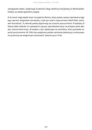 zareagowała siłowo, zwiększając liczebność załogi składnicy tranzytowej na Westerplatte.
Kolejny raz władze gdańskie ustąpiły.
O ile senat mógł zwykle liczyć na poparcie Berlina, który prawie zawsze zajmował w tego
typu sporach antypolskie stanowisko, o tyle tym razem nowy kanclerz Adolf Hitler zacho-
wał neutralność. To skłoniło polską dyplomację do szukania porozumienia. Przywódcy III
Rzeszy także zależało na uspokojeniu sytuacji, potrzebował czasu na przejęcie pełni wła-
dzy i wzmocnienie kraju. W związku z tym wytworzyła się atmosfera, która pozwoliła za-
wrzeć porozumienie. W 1934 roku podpisano polsko-niemiecką deklarację o niestosowa-
niu przemocy we wzajemnych stosunkach. Zawarto ją na 10 lat.
Polityka zagraniczna II RP w l. 1922-1936
352
 