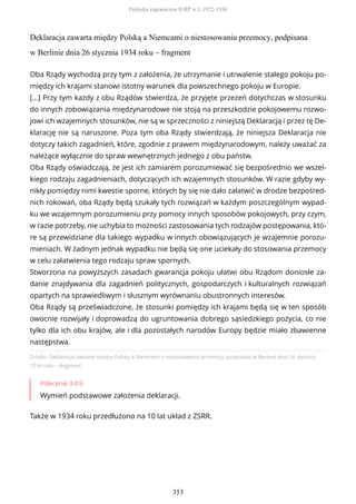 Deklaracja zawarta między Polską a Niemcami o niestosowaniu przemocy, podpisana
w Berlinie dnia 26 stycznia 1934 roku – fragment
Źródło: Deklaracja zawarta między Polską a Niemcami o niestosowaniu przemocy, podpisana w Berlinie dnia 26 stycznia
1934 roku – fragment.
Polecenie 3.4.9
Wymień podstawowe założenia deklaracji.
Także w 1934 roku przedłużono na 10 lat układ z ZSRR.
Oba Rządy wychodzą przy tym z założenia, że utrzymanie i utrwalenie stałego pokoju po-
między ich krajami stanowi istotny warunek dla powszechnego pokoju w Europie.
[...] Przy tym każdy z obu Rządów stwierdza, że przyjęte przezeń dotychczas w stosunku
do innych zobowiązania międzynarodowe nie stoją na przeszkodzie pokojowemu rozwo-
jowi ich wzajemnych stosunków, nie są w sprzeczności z niniejszą Deklaracją i przez tę De-
klarację nie są naruszone. Poza tym oba Rządy stwierdzają, że niniejsza Deklaracja nie
dotyczy takich zagadnień, które, zgodnie z prawem międzynarodowym, należy uważać za
należące wyłącznie do spraw wewnętrznych jednego z obu państw.
Oba Rządy oświadczają, że jest ich zamiarem porozumiewać się bezpośrednio we wszel-
kiego rodzaju zagadnieniach, dotyczących ich wzajemnych stosunków. W razie gdyby wy-
nikły pomiędzy nimi kwestie sporne, których by się nie dało załatwić w drodze bezpośred-
nich rokowań, oba Rządy będą szukały tych rozwiązań w każdym poszczególnym wypad-
ku we wzajemnym porozumieniu przy pomocy innych sposobów pokojowych, przy czym,
w razie potrzeby, nie uchybia to możności zastosowania tych rodzajów postępowania, któ-
re są przewidziane dla takiego wypadku w innych obowiązujących je wzajemnie porozu-
mieniach. W żadnym jednak wypadku nie będą się one uciekały do stosowania przemocy
w celu załatwienia tego rodzaju spraw spornych.
Stworzona na powyższych zasadach gwarancja pokoju ułatwi obu Rządom doniosłe za-
danie znajdywania dla zagadnień politycznych, gospodarczych i kulturalnych rozwiązań
opartych na sprawiedliwym i słusznym wyrównaniu obustronnych interesów.
Oba Rządy są przeświadczone, że stosunki pomiędzy ich krajami będą się w ten sposób
owocnie rozwijały i doprowadzą do ugruntowania dobrego sąsiedzkiego pożycia, co nie
tylko dla ich obu krajów, ale i dla pozostałych narodów Europy będzie miało zbawienne
następstwa.
Polityka zagraniczna II RP w l. 1922-1936
353
 