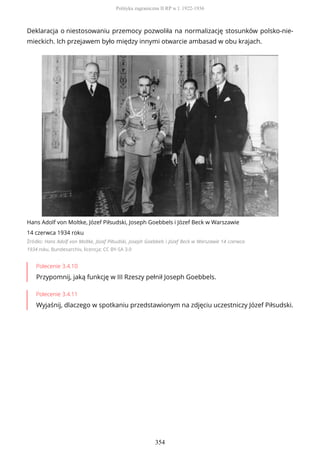 Deklaracja o niestosowaniu przemocy pozwoliła na normalizację stosunków polsko-nie-
mieckich. Ich przejawem było między innymi otwarcie ambasad w obu krajach.
Hans Adolf von Moltke, Józef Piłsudski, Joseph Goebbels i Józef Beck w Warszawie
14 czerwca 1934 roku
Źródło: Hans Adolf von Moltke, Józef Piłsudski, Joseph Goebbels i Józef Beck w Warszawie 14 czerwca
1934 roku, Bundesarchiv, licencja: CC BY-SA 3.0
Polecenie 3.4.10
Przypomnij, jaką funkcję w III Rzeszy pełnił Joseph Goebbels.
Polecenie 3.4.11
Wyjaśnij, dlaczego w spotkaniu przedstawionym na zdjęciu uczestniczy Józef Piłsudski.
Polityka zagraniczna II RP w l. 1922-1936
354
 