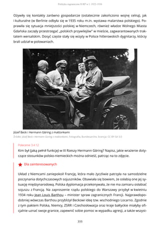Ożywiły się kontakty zarówno gospodarcze (ostatecznie zakończono wojnę celną), jak
i kulturalne (w Berlinie odbyła się w 1935 roku m.in. wystawa malarstwa polskiego). Po-
prawiła się sytuacja mniejszości polskiej w Niemczech, również władze Wolnego Miasta
Gdańska zaczęły przestrzegać „polskich przywilejów” w mieście, zagwarantowanych trak-
tatem wersalskim. Dosyć częste stały się wizyty w Polsce hitlerowskich dygnitarzy, którzy
brali udział w polowaniach.
Józef Beck i Hermann Göring z małżonkami
Źródło: Józef Beck i Hermann Göring z małżonkami, Fotografia, Bundesarchiv, licencja: CC BY-SA 3.0
Polecenie 3.4.12
Kim był (jaką pełnił funkcję) w III Rzeszy Hermann Göring? Napisz, jakie wrażenie doty-
czące stosunków polsko-niemieckich można odnieść, patrząc na to zdjęcie.
Dla zainteresowanych
Układ z Niemcami zaniepokoił Francję, która mało życzliwie patrzyła na samodzielne
poczynania dotychczasowych sojuszników. Obawiała się bowiem, że osłabią one jej sy-
tuację międzynarodową. Polska dyplomacja przekonywała, że nie ma zamiaru osłabiać
sojuszu z Francją. Na zaproszenie rządu polskiego do Warszawy przybył w kwietniu
1934 roku Jean Louis Barthou – minister spraw zagranicznych Francji. Najprawdopo-
dobniej wówczas Barthou przybliżył Beckowi ideę tzw. wschodniego Locarno. Zgodnie
z tym paktem Polska, Niemcy, ZSRR i Czechosłowacja oraz kraje bałtyckie miałyby ofi-
cjalnie uznać swoje granice, zapewnić sobie pomoc w wypadku agresji, a także wszyst-
Polityka zagraniczna II RP w l. 1922-1936
355
 