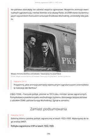 kie państwa obiecałyby nie udzielać wsparcia agresorowi. Wzajemne animozje ewen-
tualnych sygnatariuszy, niechęć Niemiec oraz obawy Polski, że ZSRR stanie się dominu-
jącym sojusznikiem francuskim w Europie Środkowo-Wschodniej, unicestwiły ideę pak-
tu.
Wizyta ministra Barthou w Krakowie. Towarzyszy mu Józef Beck
Źródło: Wizyta ministra Barthou w Krakowie. Towarzyszy mu Józef Beck , domena publiczna
Polecenie 3.4.13
Przypomnij, jakie animozje pomiędzy ewentualnymi sygnatariuszami uniemożliwia-
ły realizację idei Barthou?
(1862–1934) – francuski polityk, premier w 1913 roku, minister spraw zagranicznych.
Pomysłodawca powołania paktu wschodniego (systemu zbiorowego bezpieczeństwa
z udziałem ZSRR i państw Europy Wschodniej). Zginął w zamachu.
Zamiast podsumowania
Polecenie 3.4.14
Dokonaj bilansu polskiej polityki zagranicznej w latach 1922–1935. Wykorzystaj do te-
go analizę SWOT.
Polityka zagraniczna II RP w latach 1922–1935
Polityka zagraniczna II RP w l. 1922-1936
356
 