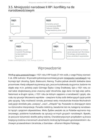 3.5. Mniejszości narodowe II RP i konflikty na tle
narodowościowym
Źródło: Contentplus.pl sp. z o.o., licencja: CC BY 3.0
Wprowadzenie
Według spisu powszechnego z 1921 roku II RP liczyła 27 mln osób, z czego Polacy stanowi-
li ok. 69% ludności. W ponadtrzydziestoprocentowej grupie mniejszości narodowych naj-
liczniejsi byli: Ukraińcy, Żydzi, Białorusini, Niemcy. Trudno jednak określić dokładne dane
procentowe. Kiedy odbywał się pierwszy spis, jeszcze kształtowały się granice, badanie nie
objęło więc m.in. polskiej części Górnego Śląska i Litwy Środkowej. Spis z 1921 roku zo-
stał także zbojkotowany przez znaczną część Ukraińców. Jego dane nie były więc pełne.
Natomiast w drugim spisie, z 1931 roku (w którym zapytano o narodowość i język), zda-
rzały się sytuacje fałszowania wyników – zawyżano liczbę osób deklarujących język polski
jako ojczysty. Taka możliwość istniała, ponieważ wielu mieszkańców Kresów Wschodnich
swój język określało jako „tutejszy”, „nasz”, „chłopski” itp. Pozwalało to zbierającym dane
na różnorodne interpretacje. Ponadto niektórzy, świadomie lub nie, kategorię narodowo-
ści łączyli z pojęciem obywatelstwa. Wielu Żydów uważało się za Polaków wyznania moj-
żeszowego; podobnie kształtowała się sytuacja w innych grupach narodowych. Bywało,
że poczucie tożsamości dzieliło jedną rodzinę. Charakterystycznym przykładem są bracia
Szeptyccy (rodzina o korzeniach ukraińskich): Andrzej był biskupem greckokatolickim i du-
chowym przewodnikiem Ukraińców, a Stanisław – oficerem Wojska Polskiego.
Mniejszości narodowe II RP i konflikty na tle narodowościowym
358
 