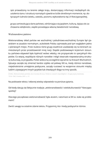spis prowadzony na terenie całego kraju, dostarczający informacji niezbędnych do
ustalenia stanu i struktury rozmaitych zjawisk w ściśle określonym momencie, np. do-
tyczących ludności (wieku, zawodu, poziomu wykształcenia itp.) II Rzeczypospolitej.
grupa zamieszkująca dane państwo, odróżniająca się językiem, kulturą, dążąca do za-
chowania odrębności, zwykle posiadająca własną świadomość narodową.
Wielonarodowe państwo
Źródło: Wielonarodowe państwo, [w:] Czesław Brzoza, Polska w czasach niepodległości i drugiej wojny światowej
1918–1945, Kraków 2001, s. 51.
Na podstawie tekstu i własnej wiedzy odpowiedz na poniższe pytania.
Od kiedy datują się faktycznie tradycje „wielonarodowości i wielokulturowości” Rzeczypo-
spolitej?
Dlaczego początkowo wielonarodowość była atutem, natomiast w XIX w. stała się proble-
mem?
Zwróć uwagę na ostatnie zdanie tekstu. Przypomnij, kto i kiedy podsycał te różnice.
Wielonarodowy skład państw we wschodniej i południowo-wschodniej Europie był zja-
wiskiem w zasadzie normalnym, aczkolwiek Polska zajmowała pod tym względem jedno
z pierwszych miejsc. Przez stulecia różne grupy osadnicze usadawiały się na terenach za-
mieszkanych przez przedstawicieli innej nacji. Dopóki podstawowym kryterium stosun-
ku państwo–obywatel była lojalność wobec władcy, nie przysparzało to specjalnych kło-
potów. Co więcej, współżycie różnych narodów i religii stwarzało niepowtarzalną struktu-
rę kulturową, w przypadku Polski widoczną szczególnie wyraźnie na Kresach Wschodnich.
Sytuacja zaczęła się zmieniać bardzo szybko od połowy XIX w., kiedy różnice narodowe,
niejednokrotnie umiejętnie podsycane, zaczęły rzutować na wzajemne stosunki między
ludźmi używającymi innych języków lub chwalących Boga na inny sposób.
Mniejszości narodowe II RP i konflikty na tle narodowościowym
359
 