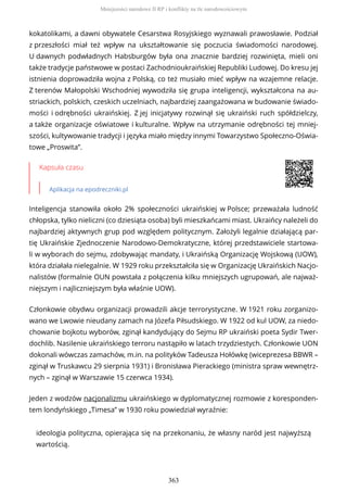 kokatolikami, a dawni obywatele Cesarstwa Rosyjskiego wyznawali prawosławie. Podział
z przeszłości miał też wpływ na ukształtowanie się poczucia świadomości narodowej.
U dawnych podwładnych Habsburgów była ona znacznie bardziej rozwinięta, mieli oni
także tradycje państwowe w postaci Zachodnioukraińskiej Republiki Ludowej. Do kresu jej
istnienia doprowadziła wojna z Polską, co też musiało mieć wpływ na wzajemne relacje.
Z terenów Małopolski Wschodniej wywodziła się grupa inteligencji, wykształcona na au-
striackich, polskich, czeskich uczelniach, najbardziej zaangażowana w budowanie świado-
mości i odrębności ukraińskiej. Z jej inicjatywy rozwinął się ukraiński ruch spółdzielczy,
a także organizacje oświatowe i kulturalne. Wpływ na utrzymanie odrębności tej mniej-
szości, kultywowanie tradycji i języka miało między innymi Towarzystwo Społeczno-Oświa-
towe „Proswita”.
Kapsuła czasu
Aplikacja na epodreczniki.pl
Inteligencja stanowiła około 2% społeczności ukraińskiej w Polsce; przeważała ludność
chłopska, tylko nieliczni (co dziesiąta osoba) byli mieszkańcami miast. Ukraińcy należeli do
najbardziej aktywnych grup pod względem politycznym. Założyli legalnie działającą par-
tię Ukraińskie Zjednoczenie Narodowo-Demokratyczne, której przedstawiciele startowa-
li w wyborach do sejmu, zdobywając mandaty, i Ukraińską Organizację Wojskową (UOW),
która działała nielegalnie. W 1929 roku przekształciła się w Organizację Ukraińskich Nacjo-
nalistów (formalnie OUN powstała z połączenia kilku mniejszych ugrupowań, ale najważ-
niejszym i najliczniejszym była właśnie UOW).
Członkowie obydwu organizacji prowadzili akcje terrorystyczne. W 1921 roku zorganizo-
wano we Lwowie nieudany zamach na Józefa Piłsudskiego. W 1922 od kul UOW, za niedo-
chowanie bojkotu wyborów, zginął kandydujący do Sejmu RP ukraiński poeta Sydir Twer-
dochlib. Nasilenie ukraińskiego terroru nastąpiło w latach trzydziestych. Członkowie UON
dokonali wówczas zamachów, m.in. na polityków Tadeusza Hołówkę (wiceprezesa BBWR –
zginął w Truskawcu 29 sierpnia 1931) i Bronisława Pierackiego (ministra spraw wewnętrz-
nych – zginął w Warszawie 15 czerwca 1934).
Jeden z wodzów nacjonalizmu ukraińskiego w dyplomatycznej rozmowie z koresponden-
tem londyńskiego „Timesa” w 1930 roku powiedział wyraźnie:
ideologia polityczna, opierająca się na przekonaniu, że własny naród jest najwyższą
wartością.
Mniejszości narodowe II RP i konflikty na tle narodowościowym
363
 