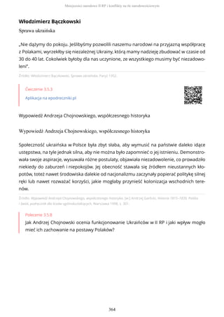 Włodzimierz Bączkowski
Sprawa ukraińska
Źródło: Włodzimierz Bączkowski, Sprawa ukraińska, Paryż 1952.
Ćwiczenie 3.5.3
Aplikacja na epodreczniki.pl
Wypowiedź Andrzeja Chojnowskiego, współczesnego historyka
Wypowiedź Andrzeja Chojnowskiego, współczesnego historyka
Źródło: Wypowiedź Andrzeja Chojnowskiego, współczesnego historyka, [w:] Andrzej Garlicki, Historia 1815–1839, Polska
i świat, podręcznik dla liceów ogólnokształcących, Warszawa 1998, s. 301.
Polecenie 3.5.8
Jak Andrzej Chojnowski ocenia funkcjonowanie Ukraińców w II RP i jaki wpływ mogło
mieć ich zachowanie na postawy Polaków?
„Nie dążymy do pokoju. Jeślibyśmy pozwolili naszemu narodowi na przyjazną współpracę
z Polakami, wyrzekłby się niezależnej Ukrainy, którą mamy nadzieję zbudować w czasie od
30 do 40 lat. Cokolwiek byłoby dla nas uczynione, ze wszystkiego musimy być niezadowo-
leni”.
Społeczność ukraińska w Polsce była zbyt słaba, aby wymusić na państwie daleko idące
ustępstwa, na tyle jednak silna, aby nie można było zapomnieć o jej istnieniu. Demonstro-
wała swoje aspiracje, wysuwała różne postulaty, objawiała niezadowolenie, co prowadziło
niekiedy do zaburzeń i niepokojów. Jej obecność stawała się źródłem nieustannych kło-
potów, toteż nawet środowiska dalekie od nacjonalizmu zaczynały popierać politykę silnej
ręki lub nawet rozważać korzyści, jakie mogłaby przynieść kolonizacja wschodnich tere-
nów.
Mniejszości narodowe II RP i konflikty na tle narodowościowym
364
 