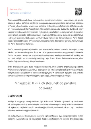 Ćwiczenie 3.5.4
Aplikacja na epodreczniki.pl
Znaczna część Żydów była za zachowaniem odrębności religijnej i obyczajowej, ale głosiła
lojalność wobec państwa polskiego. Inna grupa, zwana syjonistami, zamierzała pozostać
w Polsce tylko do czasu utworzenia państwa żydowskiego w Palestynie. W Polsce partią
ich reprezentującą była Poalej-Syjon. Ale najliczniejszą partią żydowską był Bund, który
zrzeszał przedstawicieli mniejszości żydowskiej o poglądach socjalistycznych. Jego człon-
kowie głosili potrzebę ogólnoświatowej rewolucji, która poprawi sytuację społeczeństwa,
i odrzucali syjonizm. Najbardziej radykalni Żydzi należeli do Komunistycznej Partii Robot-
niczej Polski (późniejszej KPP) lub Komunistycznej Partii Zachodniej Ukrainy, Komunistycz-
nej Partii Zachodniej Białorusi.
Wśród ludności żydowskiej niewielu było analfabetów, zwłaszcza wśród mężczyzn, co wy-
nikało z konieczności czytania Tory, ale także przykładano dużą wagę do wykształcenia.
Osoba „uczona” cieszyła się szacunkiem i autorytetem. Wielu przedstawicieli polskiej na-
uki i kultury było pochodzenia żydowskiego (np. Bruno Schulz, Bolesław Leśmian, Julian
Tuwim, Szymon Askenazy, Hugo Steinhaus).
Żydzi prowadzili bogate życie religijne i kulturalne, mieli własne organizacje społeczne.
Wyznawali w większości judaizm, a posługiwali się jidysz (między sobą) i hebrajskim (uży-
wanym przede wszystkim w obrzędach religijnych). W kontaktach z gojami (nie-Żydami)
używali w zależności od potrzeb języka polskiego, ukraińskiego lub innego.
Mniejszości II RP i ich stosunek do państwa
polskiego
Białorusini
Niezbyt liczną grupą mniejszościową byli Białorusini. Głównie zajmowali się rolnictwem
(ok. 90% społeczności). Nieliczni tylko szukali zatrudnienia poza wsią. Białorusini nie mieli
tak wykształconej świadomości narodowej jak Ukraińcy ani takich jak oni chęci i możliwo-
ści utworzenia własnej państwowości.
Na małą aktywność Białorusinów zapewne wpływał fakt, że była to społeczność o niskim
poziomie wykształcenia i o największej liczbie analfabetów. W okresie dwudziestolecia
Mniejszości narodowe II RP i konflikty na tle narodowościowym
366
 