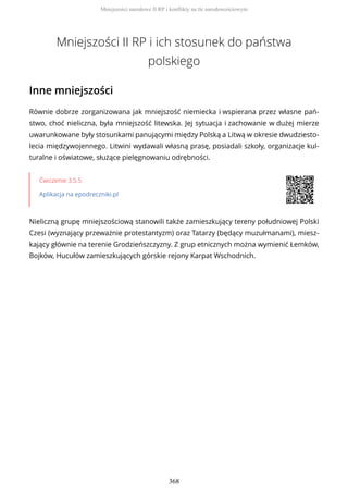 Mniejszości II RP i ich stosunek do państwa
polskiego
Inne mniejszości
Równie dobrze zorganizowana jak mniejszość niemiecka i wspierana przez własne pań-
stwo, choć nieliczna, była mniejszość litewska. Jej sytuacja i zachowanie w dużej mierze
uwarunkowane były stosunkami panującymi między Polską a Litwą w okresie dwudziesto-
lecia międzywojennego. Litwini wydawali własną prasę, posiadali szkoły, organizacje kul-
turalne i oświatowe, służące pielęgnowaniu odrębności.
Ćwiczenie 3.5.5
Aplikacja na epodreczniki.pl
Nieliczną grupę mniejszościową stanowili także zamieszkujący tereny południowej Polski
Czesi (wyznający przeważnie protestantyzm) oraz Tatarzy (będący muzułmanami), miesz-
kający głównie na terenie Grodzieńszczyzny. Z grup etnicznych można wymienić Łemków,
Bojków, Hucułów zamieszkujących górskie rejony Karpat Wschodnich.
Mniejszości narodowe II RP i konflikty na tle narodowościowym
368
 