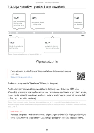 1.3. Liga Narodów - geneza i cele powołania
Źródło: Contentplus.pl sp. z o.o., licencja: CC BY 3.0
Wprowadzenie
Punkt czternasty orędzia Thomasa Woodrowa Wilsona do Kongresu, 8 stycznia
1918 roku
Nagranie na epodreczniki.pl
Punkt czternasty orędzia Woodrowa Wilsona do Kongresu
Źródło: Punkt czternasty orędzia Woodrowa Wilsona do Kongresu, [w:] S. Lenard, M. Sobańska-Bondaruk, Wiek XX
w źródłach .Wybór tekstów źródłowych z propozycjami metodycznymi dla nauczycieli historii, studentów i uczniów, Warszawa
2002, s. 43–45.
Polecenie 1.3.1
Powiedz, czy przed 1918 rokiem istniała organizacja o charakterze międzynarodowym,
która stawiała sobie za cel obronę „ustalonego porządku”. Jeśli tak, podaj jej nazwę.
Punkt czternasty orędzia Woodrowa Wilsona do Kongresu – 8 stycznia 1918 roku
Winno być utworzone powszechne zrzeszenie narodów na podstawie uroczystych umów
celem dania wszystkim państwo, wielkim i małym, wzajemnych gwarancji niezawisłości
politycznej i całości terytorialnej.
Liga Narodów - geneza i cele powołania
36
 