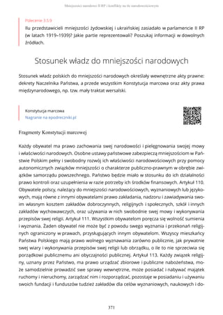 Polecenie 3.5.9
Ilu przedstawicieli mniejszości żydowskiej i ukraińskiej zasiadało w parlamencie II RP
(w latach 1919–1939)? Jakie partie reprezentowali? Poszukaj informacji w dowolnych
źródłach.
Stosunek władz do mniejszości narodowych
Stosunek władz polskich do mniejszości narodowych określały wewnętrzne akty prawne:
dekrety Naczelnika Państwa, a przede wszystkim Konstytucja marcowa oraz akty prawa
międzynarodowego, np. tzw. mały traktat wersalski.
Konstytucja marcowa
Nagranie na epodreczniki.pl
Fragmenty Konstytucji marcowej
Każdy obywatel ma prawo zachowania swej narodowości i pielęgnowania swojej mowy
i właściwości narodowych. Osobne ustawy państwowe zabezpieczą mniejszościom w Pań-
stwie Polskim pełny i swobodny rozwój ich właściwości narodowościowych przy pomocy
autonomicznych związków mniejszości o charakterze publiczno-prawnym w obrębie zwi-
ązków samorządu powszechnego. Państwo będzie miało w stosunku do ich działalności
prawo kontroli oraz uzupełnienia w razie potrzeby ich środków finansowych. Artykuł 110.
Obywatele polscy, należący do mniejszości narodowościowych, wyznaniowych lub języko-
wych, mają równe z innymi obywatelami prawo zakładania, nadzoru i zawiadywania swo-
im własnym kosztem zakładów dobroczynnych, religijnych i społecznych, szkół i innych
zakładów wychowawczych, oraz używania w nich swobodnie swej mowy i wykonywania
przepisów swej religii. Artykuł 111. Wszystkim obywatelom poręcza się wolność sumienia
i wyznania. Żaden obywatel nie może być z powodu swego wyznania i przekonań religij-
nych ograniczony w prawach, przysługujących innym obywatelom. Wszyscy mieszkańcy
Państwa Polskiego mają prawo wolnego wyznawania zarówno publicznie, jak prywatnie
swej wiary i wykonywania przepisów swej religii lub obrządku, o ile to nie sprzeciwia się
porządkowi publicznemu ani obyczajności publicznej. Artykuł 113. Każdy związek religij-
ny, uznany przez Państwo, ma prawo urządzać zbiorowe i publiczne nabożeństwa, mo-
że samodzielnie prowadzić swe sprawy wewnętrzne, może posiadać i nabywać majątek
ruchomy i nieruchomy, zarządzać nim i rozporządzać, pozostaje w posiadaniu i używaniu
swoich fundacji i funduszów tudzież zakładów dla celów wyznaniowych, naukowych i do-
Mniejszości narodowe II RP i konflikty na tle narodowościowym
371
 