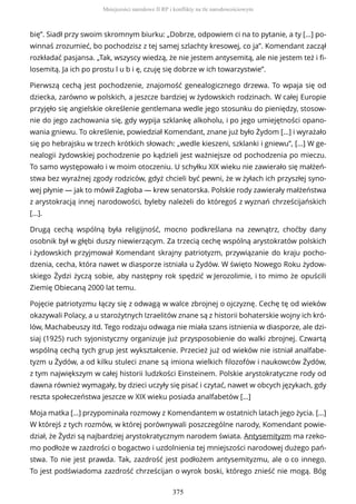 bię”. Siadł przy swoim skromnym biurku: „Dobrze, odpowiem ci na to pytanie, a ty […] po-
winnaś zrozumieć, bo pochodzisz z tej samej szlachty kresowej, co ja”. Komendant zaczął
rozkładać pasjansa. „Tak, wszyscy wiedzą, że nie jestem antysemitą, ale nie jestem też i fi-
losemitą. Ja ich po prostu l u b i ę, czuję się dobrze w ich towarzystwie”.
Pierwszą cechą jest pochodzenie, znajomość genealogicznego drzewa. To wpaja się od
dziecka, zarówno w polskich, a jeszcze bardziej w żydowskich rodzinach. W całej Europie
przyjęło się angielskie określenie gentlemana wedle jego stosunku do pieniędzy, stosow-
nie do jego zachowania się, gdy wypija szklankę alkoholu, i po jego umiejętności opano-
wania gniewu. To określenie, powiedział Komendant, znane już było Żydom […] i wyrażało
się po hebrajsku w trzech krótkich słowach: „wedle kieszeni, szklanki i gniewu”, […] W ge-
nealogii żydowskiej pochodzenie po kądzieli jest ważniejsze od pochodzenia po mieczu.
To samo występowało i w moim otoczeniu. U schyłku XIX wieku nie zawierało się małżeń-
stwa bez wyraźnej zgody rodziców, gdyż chcieli być pewni, że w żyłach ich przyszłej syno-
wej płynie — jak to mówił Zagłoba — krew senatorska. Polskie rody zawierały małżeństwa
z arystokracją innej narodowości, byleby należeli do któregoś z wyznań chrześcijańskich
[…].
Drugą cechą wspólną była religijność, mocno podkreślana na zewnątrz, choćby dany
osobnik był w głębi duszy niewierzącym. Za trzecią cechę wspólną arystokratów polskich
i żydowskich przyjmował Komendant skrajny patriotyzm, przywiązanie do kraju pocho-
dzenia, cecha, która nawet w diasporze istniała u Żydów. W święto Nowego Roku żydow-
skiego Żydzi życzą sobie, aby następny rok spędzić w Jerozolimie, i to mimo że opuścili
Ziemię Obiecaną 2000 lat temu.
Pojęcie patriotyzmu łączy się z odwagą w walce zbrojnej o ojczyznę. Cechę tę od wieków
okazywali Polacy, a u starożytnych Izraelitów znane są z historii bohaterskie wojny ich kró-
lów, Machabeuszy itd. Tego rodzaju odwaga nie miała szans istnienia w diasporze, ale dzi-
siaj (1925) ruch syjonistyczny organizuje już przysposobienie do walki zbrojnej. Czwartą
wspólną cechą tych grup jest wykształcenie. Przecież już od wieków nie istniał analfabe-
tyzm u Żydów, a od kilku stuleci znane są imiona wielkich filozofów i naukowców Żydów,
z tym największym w całej historii ludzkości Einsteinem. Polskie arystokratyczne rody od
dawna również wymagały, by dzieci uczyły się pisać i czytać, nawet w obcych językach, gdy
reszta społeczeństwa jeszcze w XIX wieku posiada analfabetów […]
Moja matka […] przypominała rozmowy z Komendantem w ostatnich latach jego życia. […]
W którejś z tych rozmów, w której porównywali poszczególne narody, Komendant powie-
dział, że Żydzi są najbardziej arystokratycznym narodem świata. Antysemityzm ma rzeko-
mo podłoże w zazdrości o bogactwo i uzdolnienia tej mniejszości narodowej dużego pań-
stwa. To nie jest prawda. Tak, zazdrość jest podłożem antysemityzmu, ale o co innego.
To jest podświadoma zazdrość chrześcijan o wyrok boski, którego znieść nie mogą. Bóg
Mniejszości narodowe II RP i konflikty na tle narodowościowym
375
 