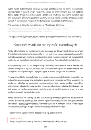 Źródło: Jaki był stosunek marszałka Józefa Piłsudskiego do Żydów?, [online], dostępny w internecie:
http://judaizm.izraelczyk.pl/pilsudski-o-zydach [dostęp 10.08.2015 r.].
wrogość wobec Żydów (ich język należy do grupy języków semickich, stąd określenie).
Stosunek władz do mniejszości narodowych
Polska administracja nie zawsze sumiennie stosowała się do wszystkich aktów prawnych.
Brak dobrej woli, opieszałość urzędników czy też piętrzenie trudności przy załatwianiu for-
malności, związanych choćby z powstawaniem szkół mniejszościowych lub instytucji kul-
turalnych, nie należało do odosobnionych przypadków. Powodowało to zadrażnienia.
Istotną kwestią, która już na wstępie mogła rzutować na wzajemne relacje władza pań-
stwowa–mniejszości, był fakt, że większość z nich znalazła się w II RP wbrew własnej woli
– w wyniku zmian granicznych i legitymujących je aktów, których nie akceptowała.
Przyczyną konfliktów między Polakami a mniejszościami często było też to, że podziały na-
rodowościowe pokrywały się z podziałami społecznymi, natomiast konflikty społeczno-go-
spodarcze nakładały się na napięcia narodowościowe. Spór między polskim robotnikiem
a niemieckim fabrykantem czy polskim chłopem, robotnikiem a żydowskim kupcem na-
silał wzajemną niechęć, powodował napięcia, stwarzał bardziej podatny grunt na propa-
gandę ugrupowań nacjonalistycznych.
Wśród polityków II RP ścierały się dwa stanowiska: pierwsze przyznawało mniejszościom
szeroką autonomię, oczekując tym samym lojalności wobec państwa, a drugie zakładało
polonizację i asymilację mniejszości. Pierwsze wynikało w pewnym sensie z federacyjnej
koncepcji Piłsudskiego, drugie – z inkorporacyjnej wizji Dmowskiego.
ujednolicenie, upodobnienie, dopasowanie się, dostosowanie.
Polecenie 3.5.12
Przypomnij różnicę między koncepcją federacyjną a inkorporacyjną.
wybrał naród żydowski jako jedynego swojego przedstawiciela na ziemi. Tak w okresie
średniowiecza, w czasach wojen religijnych, zrodził się antysemityzm, a że jest podświa-
domy, będzie trwać, bo pycha ludzka i pragnienie rządzenia nad całym światem jest
tym pierwszym, głównym grzechem ludzkim, właśnie wedle kanonów chrześcijańskich,
a wszak w czasie wojen religijnych nie było jeszcze niewierzących chrześcijan.
Tyle wiadomo o stosunku marszałka Józefa Piłsudskiego do Żydów.
Mniejszości narodowe II RP i konflikty na tle narodowościowym
376
 