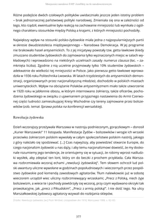 Różne podejście dwóch czołowych polityków uwidaczniało jeszcze jeden istotny problem
– brak jednoznacznej państwowej polityki narodowej. Zmieniała się ona w zależności od
tego, kto rządził, ewentualnie była reakcją na zachowanie mniejszości lub wynikała z ogól-
nego charakteru stosunków między Polską a krajami, z których mniejszości pochodziły.
Największy wpływ na stosunki polsko-żydowskie miała jedna z najpopularniejszych partii
w okresie dwudziestolecia międzywojennego – Narodowa Demokracja. W jej programie
nie brakowało haseł antysemickich. To z jej inicjatywy powstały tzw. getta ławkowe (kiedy
zmuszano studentów żydowskich do zajmowania tylko wyznaczonych miejsc w salach wy-
kładowych) i wprowadzono na niektórych uczelniach zasady numerus clausus (łac. – za-
mknięta liczba). Zgodnie z nią uczelnie przyjmowały tylko 10% studentów żydowskich –
adekwatnie do wielkości tej mniejszości w Polsce. Jako pierwsza getto ławkowe wprowa-
dziła w 1936 roku Politechnika Lwowska. W latach trzydziestych do antysemickich demon-
stracji, organizowanych przez nacjonalistyczną młodzież, dochodziło w polskich miastach
uniwersyteckich. Wpływ na obciążanie Polaków antysemityzmem miało także utworzenie
w 1920 roku w Jabłonnie obozu, w którym internowano żołnierzy, także oficerów, pocho-
dzenia żydowskiego w związku z ujawnianiem przyjaznego nastawienia do Armii Czerwo-
nej części ludności zamieszkującej Kresy Wschodnie czy tereny zajmowane przez bolsze-
wików (zob. temat Sprawa polska na konferencji wersalskiej).
Rewolucja żydowska
Źródło: Rewolucja żydowska, [w:] Piotr Wróbel, Listopadowe dni 1918, Warszawa 1988, s. 82–83.
Dzień wczorajszy przeżywała Warszawa w nastroju podnieconym, gorączkowym – donosił
„Kurier Warszawski” 11 listopada. Manifestacje Żydów – bolszewików i wrogie ich wrzaski
przeciwko żołnierzom polskim wywołały w całym społeczeństwie polskim nastrój, jakiego
z góry należało się spodziewać. […] Czas najwyższy, aby powiedzieć otwarcie Europie, do
czego nacjonalizm żydowski u nas dąży, i aby temu nacjonalizmowi dowieść, że my dosko-
nale rozumiemy jego tendencje, że orientujemy się w sytuacji, że robimy wprost nadludz-
ki wysiłek, aby zdeptać ten lont, który on do beczki z prochem przykłada. Cała Warsza-
wa rozbrzmiewała wczoraj echami „rewolucji żydowskiej”. Tem słowem ochrzcił lud pol-
ski awantury uliczne wywołane w godzinach popołudniowych i wieczornych przez pospól-
stwo żydowskie pod komendą zawodowych agitatorów. Tłum nalewkowski już w sobotę
wieczorem urządził wiec uliczny rozbrzmiewający wrzaskami; „Precz z Polską, niech żyje
bolszewizm, a wiece te i pochody powtórzyły się wczoraj, przy czym wydawano okrzyki tak
prowokacyjne, jak „precz z Piłsudskim”, „Precz z armią polską!”. I nie dość tego. Na ulicy
Marszałkowskiej żydowscy agitatorzy wzywali do rozbijania sklepów.
Mniejszości narodowe II RP i konflikty na tle narodowościowym
377
 