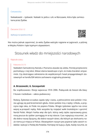 Ciekawostka
Nalewkowski – żydowski. Nalewki to jedna z ulic w Warszawie, która była zamiesz-
kana przez Żydów.
Ćwiczenie 3.5.6.1-2
Aplikacja na epodreczniki.pl
Nie można jednak zapomnieć, że wielu Żydów walczyło najpierw w Legionach, a później
w Wojsku Polskim i było lojalnymi obywatelami.
Stosunek władz do mniejszości narodowych
Kapsuła czasu
Polecenie 3.5.13
Nakładem Samoobrony Narodu z Poznania ukazała się ulotka. Poniżej przytoczono
pochodzący z niej tekst. Wskaż zdania świadczące o tym, że miała charakter antyse-
micki. Czy dostrzegasz odniesienia do współczesnych haseł propagandowych sto-
sowanych w handlu?(W tekście zachowano oryginalną pisownię).
A. Brzozowski, G. Szczepański
Ku współczesności. Dzieje najnowsze 1918–2006. Podręcznik do historii dla klasy
I liceum i technikum – zakres podstawowy
Rodacy, Żydostwo w szabas zajada ryby i ciasta, a jednocześnie wsie polskie i mia-
sta uginają się pod brzemieniem głodu. Dzieci polskie mrą z nędzy i chłodu, a przy-
czyna tego taka, że Polak nie popiera Polaka. Wrogie żydostwo spycha nas coraz
więcej w przepaść nędzy. Robi wszystko by rozpętać walki bratobójcze i ujarzmić
Naród Polski. Wstyd i hańba więc dla tych, którzy swój ciężko zapracowany grosz
niosą jeszcze do żydów i pomagają im w tej robocie. Czas najwyższy zrozumieć , że
dla dobra naszej Ojczyzny, dla dobra naszych dzieci, dla których po skończeniu na-
uk niema już miejsca w Polsce. Obowiązkiem naszym jest popierać tylko swoich ro-
daków i walczyć o Polskę dla Polaków. Pamiętaj nie kupuj u Żyda. Każdy rozumie, że
Mniejszości narodowe II RP i konflikty na tle narodowościowym
378
 