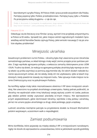 Źródło: A. Brzozowski, G. Szczepański, Ku współczesności. Dzieje najnowsze 1918–2006. Podręcznik do historii dla
klasy I liceum i technikum – zakres podstawowy, Warszawa 2012, s. 43-43.
Polecenie 3.5.14
Odwołując się do literatury oraz filmów i prasy, wymień inne przykłady antysemityzmu
w Polsce w XX wieku. Sprawdź też, jakie miejsce wśród nagrodzonych medalem Spra-
wiedliwy wśród Narodów Świata zajmują Polacy. Jakie wnioski nasuwają Ci się po ana-
lizie obydwu problemów?
Mniejszośc ukraińska
Zasadniczym problemem na linii Polska – Ukraińcy była chęć utworzenia przez Ukraińców
samodzielnego państwa, w skład którego miały wejść ziemie przejęte przez państwo pol-
skie. Z tego wynikała agresywna polityka, a zwłaszcza zamachy dokonywane przez UOW
i OUN. Trudno się dziwić, że reakcją na agresywną politykę ukraińską były represje ze stro-
ny władz czy próba asymilacji za pomocą argumentów siły. Do takich działań należało bu-
rzenie opuszczonych cerkwi, ale nie wtedy, kiedy ich nie użytkowano, tylko w latach trzy-
dziestych, kiedy powtórnie stawały się miejscem kultu. Taka sytuacja miała miejsce na te-
renie Chełmszczyzny oraz na południowym Podlasiu.
Na konflikty wpływ miały także niezrealizowane obietnice II RP dane mniejszości ukraiń-
skiej. Nie utworzono na przykład ukraińskiego uniwersytetu. Należy jednak podkreślić, że
Ukraińcy nie wyobrażali sobie innej lokalizacji swojej wyższej uczelni niż Lwów, podczas
gdy władze polskie wolały usytuować placówkę w innym miejscu. Nie wprowadzono
w tych województwach, gdzie dominowali Ukraińcy, sejmików z izbą polską i ukraińską,
jak też nie uznano języka ukraińskiego za drugi, obok polskiego, język urzędowy.
Ludność ukraińska niechętnie patrzyła na przydzielanie działek na Kresach Wschodnich
polskim wojskowym, uczestnikom walk o niepodległość.
Zamiast podsumowania
Mimo konfliktów, które pojawiały się między władzą II RP a mniejszościami narodowymi,
nigdy nie doszło do wprowadzenia ustawodawstwa, które w jakikolwiek sposób godziłoby
bezrobotnymi są tylko Polacy. W Polsce chleb i praca przede wszystkiem dla Polaka.
Pamiętaj popieraj tylko Polskie przedsiębiorstwo. Pamiętaj kupuj tylko u Polaków.
Po przeczytaniu oddaj drugiemu – z rąk do rąk.
Mniejszości narodowe II RP i konflikty na tle narodowościowym
379
 