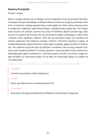 Ksawery Pruszyński
Przytyk i stragan
Źródło: Ksawery Pruszyński, Przytyk i stragan, [w:] Czesław Miłosz, Wyprawa w dwudziestolecie, Kraków 2000.
Co potrafię?
Potrafię interpretować źródła statystyczne.
Co wiem?
Wiem, jaka była struktura narodowościowa II RP.
Co rozumiem?
Rozumiem, dlaczego dochodziło do konfliktów na linii państwo–mniejszości.
Walka o stragan zaczyna się nie dlatego, że przy straganach może się pomieścić bezrobo-
cie wiejskie. Zaczyna się dlatego, że dokąd indziej nie można iść, drogi są zamknięte, ziemi
brak, że założenie nowego gospodarstwa, nawet gdyby się miało ziemię, kosztuje wiele,
że stragan jest najbliższy, najbardziej dostępny, najszybciej odrzucający zysk. Ten stragan
także niczemu nie pomoże, ludności bez pracy nie wchłonie. Będzie stanowił ulgę, więk-
szą, ale nie zupełną. Ale handlarz dla wsi dzisiejszej to bogacz posiadający u siebie skarb
z cukrem, naftą, zapałkami, żelazem. Tylko dla nas patrzących z góry, ten handeles jest
istotnie nędzarzem. Dla chłopa to człowiek, o którym z lamentem słyszymy w sądzie, że
zarabia kilkadziesiąt złotych dziennie. Chłop byłby szczęśliwy, gdyby zarabiał ich kilkana-
ście. Ten człowiek w jarmułce żywi się śledziami i kartoflami, ale ten drugi człowiek w ko-
żuchu żywi się tylko kartoflami. Po prostu element o stopie życiowej niższej nawet od ży-
dowskiego getta, getto to podważa […]. Ale Żyd przytycki nie tylko nie zamieni swego ma-
łego handelku na nowoczesny sklep. On nie tylko nie może pójść wyżej, on w ogóle nie
ma dokąd pójść.
Mniejszości narodowe II RP i konflikty na tle narodowościowym
381
 