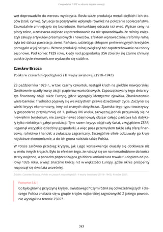 wet doprowadziło do wzrostu wydobycia. Rosła także produkcja metali ciężkich i ich sto-
pów (stali, cynku). Sytuacja ta pozytywnie wpłynęła również na położenie społeczeństwa.
Zauważalnie zmniejszyło się bezrobocie. Koniunkturę odczuła też wieś. Wyższe ceny na
płody rolne, a zwłaszcza większe zapotrzebowanie na nie spowodowało, że rolnicy zwięk-
szyli zakupy artykułów przemysłowych i nawozów. Efektem wprowadzonej reformy rolnej
była też dalsza parcelacja ziemi. Państwo, udzielając chłopom preferencyjnych kredytów,
pomagało w jej nabyciu. Wzrost produkcji rolnej zwiększył też zapotrzebowanie na roboty
sezonowe. Pod koniec 1929 roku, kiedy nad gospodarką USA zbierały się czarne chmury,
polskie życie ekonomiczne wydawało się stabilne.
Czesław Brzoza
Polska w czasach niepodległości i II wojny światowej (1918–1945)
Źródło: Czesław Brzoza, Polska w czasach niepodległości i II wojny światowej (1918–1945), Kraków 2001.
Polecenie 3.6.1
Co było główną przyczyną kryzysu światowego? Czym różnił się od wcześniejszych i dla-
czego Polska znalazła się w grupie krajów najbardziej zagrożonych? Z jakiego powodu
nie wystąpił na terenie ZSRR?
29 października 1929 r., w tzw. czarny czwartek, nastąpił krach na giełdzie nowojorskiej.
Gwałtownie spadły kursy akcji i papierów wartościowych. Zapoczątkowany tego dnia kry-
zys finansowy objął także Europę, gdzie wystąpiły identyczne zjawiska. Zbankrutowało
wiele banków. Trudności pojawiły się we wszystkich prawie dziedzinach życia. Zaczynał się
wielki kryzys ekonomiczny, inny od znanych dotychczas. Zjawiska tego typu towarzyszy-
ły gospodarce przynajmniej od 1. połowy XIX wieku, zazwyczaj jednak przejawiały się na
niewielkim terytorium, nie zawsze nawet obejmowały obszar całego państwa lub dotyka-
ły tylko niektórych gałęzi produkcji. Tym razem kryzys objął cały świat, z wyjątkiem ZSRR,
i ogarnął wszystkie dziedziny gospodarki, a więc poza przemysłem także całą sferę finan-
sową, rolnictwo i handel, a zwłaszcza zagraniczny. Szczególnie silnie odczuwały go kraje
najsłabsze ekonomicznie, a do ich grona należała także Polska.
W Polsce zarówno przebieg kryzysu, jak i jego konsekwencje okazały się dotkliwsze niż
w wielu innych krajach. Było to efektem tego, że nałożył się on na nienadrobione do końca
straty wojenne, a ponadto poprzedzająca go dobra koniunktura trwała tu dopiero od po-
łowy 1926 roku, a więc znacznie krócej niż w większości Europy, gdzie okres prosperity
rozpoczął się dwa lata wcześniej.
Gospodarka II RP w okresie rządów sanacji
383
 