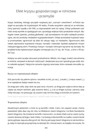 Efekt kryzysu gospodarczego w rolnictwie
i przemyśle
Kryzys światowy, którego początek nazywany jest „czarnym czwartkiem”, w Polsce wy-
stąpił na początku lat trzydziestych XX wieku. Przede wszystkim uderzył on w rolnictwo.
Ceny żywności spadły o 50–70%, co doprowadziło wieś do nędzy. Chłopi próbowali nad-
robić straty wynikłe ze spadających cen, sprzedając większe ilości produktów rolnych. Wy-
stąpiło nawet zjawisko „podaży głodowej”, czyli sprzedawano nie tylko nadwyżki produk-
cyjne, ale też produkty niezbędne w gospodarstwach. Chłopi przestawali kupować towa-
ry przemysłowe, ograniczali się tylko do zakupu tego, co niezbędne. Ograniczono albo
nawet zaprzestano kupowania maszyn, narzędzi i nawozów. Spadała wydajność niczym
niewspomaganej ziemi. Produkcja maszyn i narzędzi rolniczych wyraźnie się obniżyła. Na
przykład liczba wytwarzanych pługów zmniejszyła się z 51 tys. do 10 tys., a bron z 99 tys.
do 3 tys.
Kolejny raz wieś zaczęła odczuwać przeludnienie. Młodzi, nie mogąc znaleźć zatrudnienia
w mieście, zostawali w domach rodzinnych. Zwiększała się w ten sposób grupa osób, któ-
re należało wyżywić. Faktycznie zamarła migracja sezonowa, która ratowała nierzadko sy-
tuację.
Kryzys we wspomnieniach chłopów
Źródło: Kryzys we wspomnieniach chłopów, [w:] , Pamiętniki chłopów, Warszawa 1935, s. 547.
Wspomnienia chłopów
Dziś porzuciło się palenie tytoniu i wszelkie trunki, już się […] wcale […] mięsa nawet […]
w te największe święta nawet nie zna.
Za droga jest nafta, więc idzie się spać wraz z kurami, za droga jest szyba w oknie więc je
zatyka się starym workiem, gdy zostanie zbita […], a że za drogie są buty i ubrania, więc
chłop dziczeje, nie pokazując się czasami cały rok Panu Bogu w kościele ani ludziom.
Zasadniczym jedzeniem u mnie to są kartofle i chleb. Cukru nie używam wcale, można
powiedzieć tylko dwa razy do roku na Wielkanoc ćwierć kilograma i na Boże Narodzenie
ćwierć kilograma. Na śniadanie kartofle z barszczem, na obiad chleb czarny często suchy,
czasem dostanę od kogo z łaski mleka. I na kolację znów kartofle na rzadko, czasem kluski
żytnie pytlowe, kapusta albo groch itd. Słoniny jak kupię ćwierć kilograma to tak kombinu-
ję, żeby mi starczyło przynajmniej na dziesięć dni, chociaż wiem, że żołądka nie oszuka. Po
Gospodarka II RP w okresie rządów sanacji
384
 