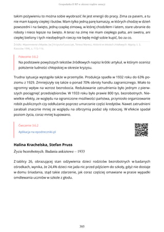Źródło: Wspomnienia chłopów, [w:] Krzysztof Juszczyk, Teresa Maresz, Historia w tekstach źródłowych. Wypisy, t. 3,
Rzeszów 1996, s. 115–116.
Polecenie 3.6.2
Na podstawie powyższych tekstów źródłowych napisz krótki artykuł, w którym ocenisz
położenie ludności chłopskiej w okresie kryzysu.
Trudna sytuacja wystąpiła także w przemyśle. Produkcja spadła w 1932 roku do 63% po-
ziomu z 1929. Zmniejszyły się także o ponad 70% obroty handlu zagranicznego. Miało to
ogromny wpływ na wzrost bezrobocia. Redukowanie zatrudnienia było jednym z pierw-
szych pociągnięć przedsiębiorców. W 1933 roku było prawie 800 tys. bezrobotnych. Nie-
wielkie efekty, ze względu na ograniczone możliwości państwa, przyniosło organizowanie
robót publicznych czy oddłużanie poprzez umarzanie części kredytów. Nawet zatrudnieni
zarabiali znacznie mniej ze względu na olbrzymią podaż siły roboczej. W efekcie spadał
poziom życia, coraz mniej kupowano.
Ćwiczenie 3.6.2
Aplikacja na epodreczniki.pl
Halina Krachelska, Stefan Pruss
Życie bezrobotnych. Badania ankietowe – 1933
takim pożywieniu to można sobie wyobrazić ile jest energii do pracy. Zima za pasem, a tu
nie mam kapoty ciepłej i butów. Mam tylko jedną parę kamaszy, w których chodzę w dzień
powszedni i na święto, jedną czapkę zimową, w której chodziłem i latem, stare ubranie do
roboty i nieco lepsze na święto. A teraz na zimę nie mam ciepłego palta, ani swetra, ani
ciepłej bielizny i tych niezbędnych rzeczy nie będę mógł sobie kupić, bo za co.
Z tablicy 26, obrazującej stan odżywienia dzieci rodziców bezrobotnych w badanych
ośrodkach, wynika, że 24,4% dzieci nie jada nic przed pójściem do szkoły, gdyż nie dostaje
w domu śniadania, stąd takie zdarzenie, jak coraz częściej omawiane w prasie wypadki
omdlewania uczniów w szkole z głodu.
Gospodarka II RP w okresie rządów sanacji
385
 