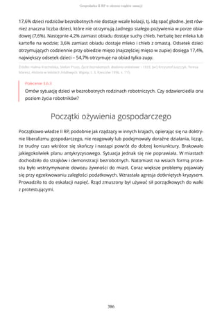 Źródło: Halina Krachelska, Stefan Pruss, Życie bezrobotnych. Badania ankietowe – 1933, [w:] Krzysztof Juszczyk, Teresa
Maresz, Historia w tekstach źródłowych. Wypisy, t. 3, Rzeszów 1996, s. 115.
Polecenie 3.6.3
Omów sytuację dzieci w bezrobotnych rodzinach robotniczych. Czy odzwierciedla ona
poziom życia robotników?
Początki ożywienia gospodarczego
Początkowo władze II RP, podobnie jak rządzący w innych krajach, opierając się na doktry-
nie liberalizmu gospodarczego, nie reagowały lub podejmowały doraźne działania, licząc,
że trudny czas wkrótce się skończy i nastąpi powrót do dobrej koniunktury. Brakowało
jakiegokolwiek planu antykryzysowego. Sytuacja jednak się nie poprawiała. W miastach
dochodziło do strajków i demonstracji bezrobotnych. Natomiast na wsiach formą prote-
stu było wstrzymywanie dowozu żywności do miast. Coraz większe problemy pojawiały
się przy egzekwowaniu zaległości podatkowych. Wzrastała agresja dotkniętych kryzysem.
Prowadziło to do eskalacji napięć. Rząd zmuszony był używać sił porządkowych do walki
z protestującymi.
17,6% dzieci rodziców bezrobotnych nie dostaje wcale kolacji, tj. idą spać głodne. Jest rów-
nież znaczna liczba dzieci, które nie otrzymują żadnego stałego pożywienia w porze obia-
dowej (7,6%). Następnie 4,2% zamiast obiadu dostaje suchy chleb, herbatę bez mleka lub
kartofle na wodzie; 3,6% zamiast obiadu dostaje mleko i chleb z omastą. Odsetek dzieci
otrzymujących codziennie przy obiedzie mięso (najczęściej mięso w zupie) dosięga 17,4%,
największy odsetek dzieci – 54,7% otrzymuje na obiad tylko zupy.
Gospodarka II RP w okresie rządów sanacji
386
 