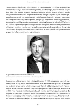 Stopniowa poprawa sytuacji gospodarczej II RP następowała od 1933 roku i jedynie w nie-
wielkim stopniu była efektem interwencjonizmu państwowego, jak w większości krajów
(np. USA), tylko wiązała się z poprawą koniunktury na świecie. Wzrosło wówczas przede
wszystkim zapotrzebowanie na produkty rolnicze, dlatego zwiększył się ich eksport i po-
prawiła sytuacja wsi, a to powoli zaczęło nasilać zapotrzebowanie na towary przemysło-
we. I dopiero wówczas państwo polskie, korzystając z ożywienia światowej gospodarki,
postanowiło udzielić wewnętrznego wsparcia i zakończyć okres wychodzenia II RP z kryzy-
su. Starano się zwiększyć opłacalność gospodarki rolnej poprzez oddłużanie gospodarstw
chłopskich, obniżono również ceny wyrobów przemysłowych. Doprowadzono do wzrostu
zatrudnienia oraz pobudzenia eksportu. Zakładano, że w ten sposób nastąpi zwiększenie
popytu na rynku wewnętrznym i zagranicznym.
Eugeniusz Kwiatkowski, minister skarbu II RP
Źródło: Eugeniusz Kwiatkowski, minister skarbu II RP, domena publiczna
Rozszerzono także znacznie front robót publicznych. W 1935 roku zajęcie przy nich zna-
lazło prawie 100 tys. osób. Również wiele firm przeszło na własność państwa ze względu
na to, że nie były w stanie spłacić kredytów uzyskanych od banków rządowych. Najważ-
niejsze jednak działania związane były z osobą Eugeniusza Kwiatkowskiego, który stanął
w 1935 roku na czele ministerstwa skarbu, jak również pełnił funkcję wicepremiera. Ze
względu na zaostrzającą się sytuację międzynarodową minister skarbu zaproponował roz-
budowę ważnego z punktu widzenia państwa przemysłu zbrojeniowego. Miało to umożli-
wić zmodernizowanie polskiej armii. Zamiarem Kwiatkowskiego było ograniczenie impor-
Gospodarka II RP w okresie rządów sanacji
387
 