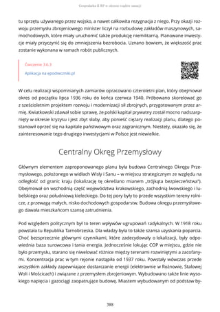 tu sprzętu używanego przez wojsko, a nawet całkowita rezygnacja z niego. Przy okazji roz-
woju przemysłu zbrojeniowego minister liczył na rozbudowę zakładów maszynowych, sa-
mochodowych, które miały uruchomić także produkcję niemilitarną. Planowane inwesty-
cje miały przyczynić się do zmniejszenia bezrobocia. Uznano bowiem, że większość prac
zostanie wykonana w ramach robót publicznych.
Ćwiczenie 3.6.3
Aplikacja na epodreczniki.pl
W celu realizacji wspomnianych zamiarów opracowano czteroletni plan, który obejmował
okres od początku lipca 1936 roku do końca czerwca 1940. Próbowano skorelować go
z sześcioletnim projektem rozwoju i modernizacji sił zbrojnych, przygotowanym przez ar-
mię. Kwiatkowski zdawał sobie sprawę, że polski kapitał prywatny został mocno nadszarp-
nięty w okresie kryzysu i jest zbyt słaby, aby ponieść ciężary realizacji planu, dlatego po-
stanowił oprzeć się na kapitale państwowym oraz zagranicznym. Niestety, okazało się, że
zainteresowanie tego drugiego inwestycjami w Polsce jest niewielkie.
Centralny Okręg Przemysłowy
Głównym elementem zaproponowanego planu była budowa Centralnego Okręgu Prze-
mysłowego, położonego w widłach Wisły i Sanu – w miejscu strategicznym ze względu na
odległość od granic kraju (lokalizację tę określano mianem „trójkąta bezpieczeństwa”).
Obejmował on wschodnią część województwa krakowskiego, zachodnią lwowskiego i lu-
belskiego oraz południową kieleckiego. Do tej pory były to przede wszystkim tereny rolni-
cze, z przewagą małych, nisko dochodowych gospodarstw. Budowa okręgu przemysłowe-
go dawała mieszkańcom szansę zatrudnienia.
Pod względem politycznym był to teren wpływów ugrupowań radykalnych. W 1918 roku
powstała tu Republika Tarnobrzeska. Dla władzy była to także szansa uzyskania poparcia.
Choć bezsprzecznie głównymi czynnikami, które zadecydowały o lokalizacji, były odpo-
wiednia baza surowcowa i tania energia. Jednocześnie lokując COP w miejscu, gdzie nie
było przemysłu, starano się niwelować różnice między terenami rozwiniętymi a zacofany-
mi. Koncentracja prac w tym rejonie nastąpiła od 1937 roku. Powstały wówczas przede
wszystkim zakłady zapewniające dostarczanie energii (elektrownie w Rożnowie, Stalowej
Woli i Mościcach) i związane z przemysłem zbrojeniowym. Wybudowano także linie wyso-
kiego napięcia i gazociągi zaopatrujące budowę. Miastem wybudowanym od podstaw by-
Gospodarka II RP w okresie rządów sanacji
388
 