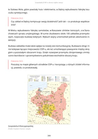 ła Stalowa Wola, gdzie powstały huta i elektrownia, w Dębicy wybudowano fabrykę kau-
czuku syntetycznego.
Polecenie 3.6.4
Czy zakład w Dębicy kontynuuje swoją działalność? Jeśli tak – co produkuje współcze-
śnie?
W Mielcu wybudowano fabrykę samolotów, w Rzeszowie silników lotniczych, a w Stara-
chowicach sprzętu artyleryjskiego. W sumie zbudowano około 100 zakładów przemysło-
wych, rozpoczęto budowę kolejnych. Wybuch wojny uniemożliwił jednak zakończenie in-
westycji.
Budowa zakładów miała także wpływ na rozwój sieci komunikacyjnej. Budowano drogi i li-
nie kolejowe łączące miejscowości COP-u, ale też umożliwiające powiązanie między okrę-
giem a pozostałymi obszarami kraju. Dzięki rozwojowi przemysłu zbrojeniowego zmniej-
szono bezrobocie i uprzemysłowiono południowo-wschodnie obszary kraju.
Polecenie 3.6.5
Poszukaj na mapie głównych ośrodków COP-u i korzystając z różnych źródeł informa-
cji, powiedz, co produkowały.
Gospodarka II Rzeczypospolitej
Źródło: Krystian Chariza i zespół,
Gospodarka II RP w okresie rządów sanacji
389
 