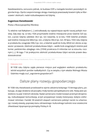 Kwiatkowskiemu zarzucano jednak, że budowa COP-u nastąpiła kosztem pozostałych re-
gionów kraju. Oprócz wspomnianego okręgu inwestycje powstawały bowiem tylko w War-
szawie i okolicach, nadal rozbudowywano też Gdynię.
Eugeniusz Kwiatkowski
Pisma o Rzeczypospolitej Morskiej
Źródło: Eugeniusz Kwiatkowski, Pisma o Rzeczypospolitej Morskiej, 1935.
Polecenie 3.6.6
W 1938 roku Gdynia zajęła pierwsze miejsce pod względem wielkości przeładunku
wśród wszystkich portów nadbałtyckich. Czy w związku z tym władze Wolnego Miasta
Gdańska mogły czuć „zagrożenie gospodarcze”?
Dalsze plany rozwoju gospodarczego
W 1938 roku Kwiatkowski przedstawił w sejmie założenia kolejnego 15-letniego planu, po-
kazując, że jego działania od początku miały bardzo perspektywiczne cele. Nowy plan po-
dzielono na pięć 3-letnich okresów. Nadal zamierzano modernizować przemysł zbrojenio-
wy, rozbudowywać komunikację, w tym przyspieszyć rozwój motoryzacji, kolejno zrefor-
mować rolnictwo i handel. W ostatnich etapach zamierzano położyć nacisk na urbaniza-
cję i rozwój oświaty, poprawę stanu zdrowotnego i kulturalnego ludności oraz ostatecznie
zlikwidować dysproporcje pomiędzy Polską A i B.
Tu właśnie nad Bałtykiem […] ześrodkowały się najważniejsze wyniki naszej polityki mor-
skiej. Gdy więc np. w roku 1926 przychodziło średnio miesięcznie przez Gdańsk 525 tys.
ton, a przez Gdynię zaledwie 34,5 tys. ton towarów, to w roku 1930 Gdańsk przełado-
wał średnio miesięcznie 684,4 tys. ton, a Gdynia 302,4 tys. ton. W lipcu 1933 roku Gdynia
w przeładunku osiągnęła 598,2 tys. ton, a Gdańsk spadł do liczby 409,8 ton obrotu w wy-
wozie i przewozie. Zdolność przeładunkowa Gdyni – wedle liczb osiągniętych istotnie pod
koniec października ubiegłego roku [1934] przekracza 8 milionów ton w stosunku rocz-
nym […]. W ciągu 7 lat praktycznie zdolność przeładunkowa Gdyni wzrosła prawie dwu-
dziestokrotnie!
Gospodarka II RP w okresie rządów sanacji
390
 