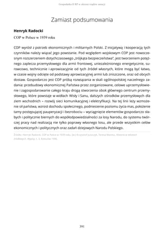 Zamiast podsumowania
Henryk Radocki
COP w Polsce w 1939 roku
Źródło: Henryk Radocki, COP w Polsce w 1939 roku, [w:] Krzysztof Juszczyk, Teresa Maresz, Historia w tekstach
źródłowych. Wypisy, t. 3, Rzeszów 1996.
COP wyrósł z potrzeb ekonomicznych i militarnych Polski. Z inicjatywą i kooperacją tych
czynników należy wiązać jego powstanie. Pod względem wojskowym COP jest nowocze-
snym rozszerzeniem dotychczasowego „trójkąta bezpieczeństwa”, jest tworzeniem potęż-
nego zaplecza przemysłowego dla armii frontowej, uniezależnionego energetycznie, su-
rowcowo, technicznie i aprowizacyjnie od tych źródeł własnych, które mogą być łatwo,
w czasie wojny odcięte od podstawy aprowizacyjnej armii lub zniszczone, oraz od obcych
dostaw. Gospodarczo jest COP próbą rozwiązania w skali ogólnopolskiej naczelnego za-
dania: przebudowy ekonomicznej Państwa przez zorganizowane, celowe uprzemysłowie-
nie i zagospodarowanie całego kraju drogą stworzenia obok głównego centrum przemy-
słowego, które powstaje w widłach Wisły i Sanu, dalszych ośrodków przemysłowych dla
ziem wschodnich – rozwój sieci komunikacyjnej i elektryfikacji. Na tej linii leży wzmoże-
nie sił państwa, wzrost dochodu społecznego, podniesienie poziomu życia mas, położenie
tamy postępującej pauperyzacji i bezrobociu – wyciągnięcie elementów gospodarczo sła-
bych i politycznie biernych do współodpowiedzialności za losy Narodu, do systemu twór-
czej pracy nad realizacją nie tylko poprawy własnego losu, ale przede wszystkim celów
ekonomicznych i politycznych oraz zadań dziejowych Narodu Polskiego.
Gospodarka II RP w okresie rządów sanacji
391
 