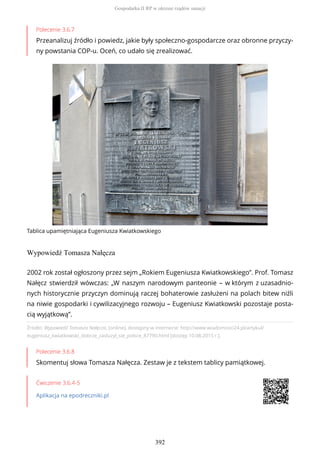 Polecenie 3.6.7
Przeanalizuj źródło i powiedz, jakie były społeczno-gospodarcze oraz obronne przyczy-
ny powstania COP-u. Oceń, co udało się zrealizować.
Tablica upamiętniająca Eugeniusza Kwiatkowskiego
Wypowiedź Tomasza Nałęcza
Źródło: Wypowiedź Tomasza Nałęcza, [online], dostępny w internecie: http://www.wiadomosci24.pl/artykul/
eugeniusz_kwiatkowski_dobrze_zasluzyl_sie_polsce_87790.html [dostęp 10.08.2015 r.].
Polecenie 3.6.8
Skomentuj słowa Tomasza Nałęcza. Zestaw je z tekstem tablicy pamiątkowej.
Ćwiczenie 3.6.4-5
Aplikacja na epodreczniki.pl
2002 rok został ogłoszony przez sejm „Rokiem Eugeniusza Kwiatkowskiego”. Prof. Tomasz
Nałęcz stwierdził wówczas: „W naszym narodowym panteonie – w którym z uzasadnio-
nych historycznie przyczyn dominują raczej bohaterowie zasłużeni na polach bitew niźli
na niwie gospodarki i cywilizacyjnego rozwoju – Eugeniusz Kwiatkowski pozostaje posta-
cią wyjątkową”.
Gospodarka II RP w okresie rządów sanacji
392
 
