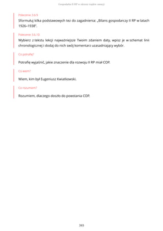 Polecenie 3.6.9
Sformułuj kilka podstawowych tez do zagadnienia: „Bilans gospodarczy II RP w latach
1926–1938”.
Polecenie 3.6.10
Wybierz z tekstu lekcji najważniejsze Twoim zdaniem daty, wpisz je w schemat linii
chronologicznej i dodaj do nich swój komentarz uzasadniający wybór.
Co potrafię?
Potrafię wyjaśnić, jakie znaczenie dla rozwoju II RP miał COP.
Co wiem?
Wiem, kim był Eugeniusz Kwiatkowski.
Co rozumiem?
Rozumiem, dlaczego doszło do powstania COP.
Gospodarka II RP w okresie rządów sanacji
393
 