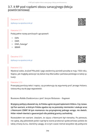 3.7. II RP pod rządami obozu sanacyjnego (lekcja
powtórzeniowa)
Ćwiczenie 3.7.1-2
Aplikacja na epodreczniki.pl
Polecenie 3.7.1
Podaj pełne nazwy poniższych ugrupowań:
• OZN
• OWP,
• ONR „Falanga”
• BBWR
Ćwiczenie 3.7.3
Aplikacja na epodreczniki.pl
Polecenie 3.7.2
Wyobraź sobie, że Józef Piłsudski i jego zwolennicy ponieśli porażkę w maju 1926 roku.
Napisz, jak mogłyby potoczyć się dalsze losy Marszałka i państwa polskiego w takiej sy-
tuacji.
Polecenie 3.7.3
Przeczytaj poniższy tekst i napisz, czy przekonują cię argumenty prof. Jerzego Holzera.
Ustosunkuj się do jego wypowiedzi.
Rozmowa Rafała Zienkiewicza z prof. Jerzym Holzerem – fragment
Brytyjscy politycy obawiali się, że Polska ugnie się pod żądaniami Hitlera. Czy rozwa-
żył Pan wariant, w którym Polska zgadza się na postulaty niemieckie i atakuje wraz
z Niemcami ZSRR? W tym momencie ma przynajmniej jednego wroga, nie dwóch.
Hitler mówił również o gwarancjach dla polskiej granicy zachodniej.
Rozważałem ten wariant. Uważam, że sojusz z Niemcami był nierealny. Po pierwsze,
nie sądzę, aby jakikolwiek polski rząd był w stanie przekonać społeczeństwo polskie do
takiej zmiany kursu. Zwróćmy uwagę, że w tym czasie niemal wszystkie siły polityczne
II RP pod rządami obozu sanacyjnego (lekcja powtórzeniowa)
394
 