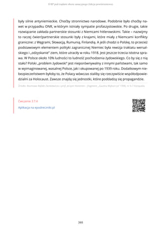 Źródło: Rozmowa Rafała Zienkiewicza z prof. Jerzym Holzerem – fragment, „Gazeta Wyborcza” 1998, nr 6-7 listopada.
Ćwiczenie 3.7.4
Aplikacja na epodreczniki.pl
były silnie antyniemieckie. Choćby stronnictwo narodowe. Podobnie było choćby na-
wet w przypadku ONR, w którym istniały sympatie profaszystowskie. Po drugie, takie
rozwiązanie zakłada partnerskie stosunki z Niemcami hitlerowskimi. Takie – nazwijmy
to raczej ćwierćpartnerskie stosunki były z krajami, które miały z Niemcami konflikty
graniczne: z Węgrami, Słowacją, Rumunią, Finlandią. A jeśli chodzi o Polskę, to przecież
podstawowym elementem polityki zagranicznej Niemiec była rewizja traktatu wersal-
skiego i „odzyskanie” ziem, które utraciły w roku 1918. Jest jeszcze trzecia istotna spra-
wa. W Polsce około 10% ludności to ludność pochodzenia żydowskiego. Co by się z nią
stało? Polski „problem żydowski” jest nieporównywalny z innymi państwami, tak samo
w wyimaginowanej, wasalnej Polsce, jak i okupowanej po 1939 roku. Dodatkowym nie-
bezpieczeństwem byłoby to, że Polacy wówczas staliby się rzeczywiście współodpowie-
dzialni za Holocaust. Zawsze znajdą się jednostki, które poddadzą się propagandzie.
II RP pod rządami obozu sanacyjnego (lekcja powtórzeniowa)
395
 