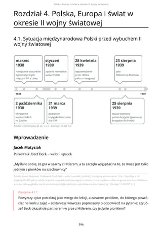 Rozdział 4. Polska, Europa i świat w
okresie II wojny światowej
4.1. Sytuacja międzynarodowa Polski przed wybuchem II
wojny światowej
Źródło: Contentplus.pl sp. z o.o., licencja: CC BY 3.0
Wprowadzenie
Jacek Matysiak
Pułkownik Józef Beck – wzlot i upadek
Źródło: Jacek Matysiak, Pułkownik Józef Beck – wzlot i upadek, [online], dostępny w internecie: http://wpolityce.pl/
artykuly/61432-plk-jozef-beck-wzlot-i-upadek-polityka-zagraniczna-ii-rp-cz-i-myslal-o-sobie-ze-gra-w-szachy-z-hitlerem-
a-tu-zaczelo-wygladac-na-to-ze-moze-jest-tylko-jednym-z-pionkow-na-szachownicyy" [dostęp 11.08.2015 r.].
Polecenie 4.1.1
Powyższy cytat potraktuj jako wstęp do lekcji, a zarazem problem, do którego powró-
cisz na końcu zajęć – zostaniesz wówczas poproszony o odpowiedź na pytanie: czy Jó-
zef Beck okazał się partnerem w grze z Hitlerem, czy jedynie pionkiem?
„Myślał o sobie, że gra w szachy z Hitlerem, a tu zaczęło wyglądać na to, że może jest tylko
jednym z pionków na szachownicy”
Polska, Europa i świat w okresie II wojny światowej
396
 