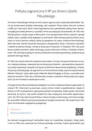 Polityka zagraniczna II RP po śmierci Józefa
Piłsudskiego
Po śmierci Piłsudskiego funkcję ministra spraw zagranicznych nadal pełnił Józef Beck. Sta-
rał się kontynuować politykę równowagi, czyli zapewnić Polsce dobre stosunki zarówno
z ZSRR, jak i Niemcami. Beck unikał angażowania się w jakiekolwiek układy, które zwróco-
ne byłyby przeciwko jednemu z sąsiadów, mimo że propozycji nie brakowało. W 1935 roku
Göring podczas swojej wizyty w Warszawie miał zaproponować Polsce zawarcie tajnego
układu, który ustaliłby strefy wpływów na wschodzie. Kilka miesięcy później Polska otrzy-
mała ze strony Niemiec kolejną ofertę przystąpienia do paktu antykominternowskiego.
Obie odrzuciła. Starała się jednak skorzystać z pozytywnych relacji z zachodnim sąsiadem
i załatwić problemy bieżące, choćby te dotyczące mniejszości. 5 listopada 1937 roku pod-
pisano polsko-niemiecki układ zrównujący prawa Niemców w Polsce i Polaków w Niem-
czech. Akt stanowił w pewnym sensie przedłużenie konwencji genewskiej, podpisanej po
podziale Górnego Śląska.
W 1936 roku doszło także do ocieplenia stosunków z Francją. Poczynania Niemiec na are-
nie międzynarodowej i wewnętrznej (remilitaryzacja Nadrenii i wprowadzenie powszech-
nej służby wojskowej) zachęciły Francję do zacieśnienia dwustronnej współpracy z Polską.
W sytuacji odradzającego się zagrożenia ze strony Niemiec każdy sojusznik był potrzebny.
Efektem bliższych relacji była wizyta Edwarda Rydza-Śmigłego w Paryżu, a ponadto pod-
pisanie 6 września 1936 roku w Rambouillet umowy o udzieleniu Polsce pożyczki w wyso-
kości 2,6 mln franków na dozbrojenie armii.
Z drugiej strony kilka przedsięwzięć podjętych na arenie międzynarodowej sugerowało, że
relacje II RP z Niemcami są wzorowe, a wręcz można mówić o współdziałaniu między III
Rzeszą a II RP w prowadzeniu agresywnej polityki europejskiej. Kiedy wojska niemieckie
wkraczały do Austrii, rząd polski zażądał od Litwy nawiązania stosunków dyplomatycz-
nych. Od 1927 roku oba te kraje (Polska i Litwa) nie były w stanie wojny, niemniej ze wzglę-
du na problem Wileńszczyzny pozostawały we wrogiej neutralności. We wzajemnych rela-
cjach nie brakowało negatywnej propagandy.
Ćwiczenie 4.1.1
Aplikacja na epodreczniki.pl
Na terenach przygranicznych dochodziło także do incydentów zbrojnych. Kiedy jeden
z nich w 1938 roku zakończył się śmiercią polskiego strażnika, Polska zgromadziła przy
Sytuacja międzynarodowa Polski przed wybuchem II wojny światowej
397
 